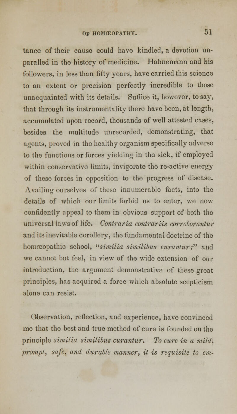 tance of their cause could have kindled, a devotion un- paralled in the history of medicine. Hahnemann and his followers, in less than fifty yoars, have carried this science to an extent or precision perfectly incredible to those unacquainted with its details. Suffice it, however, to say, that through its instrumentality there have been, at length, accumulated upon record, thousands of well attested cases, besides the multitude unrecorded, demonstrating, that agents, proved in the healthy organism specifically adverse to the functions or forces yielding in the sick, if employed within conservative limits, invigorate the re-active energy of those forces in opposition to the progress of disease. Availing ourselves of theso innumerable facts, into the details of which our limits forbid us to enter, we now confidently appeal to them in obvious support of both the universal laws of life. Contraria contrariis corrdborantur and its inevitable corollory, the fundamental doctrine of the homoeopathic school, similia similibus curantur; and we cannot but feel, in view of the wide extension of our introduction, the argument demonstrative of these great principles, has acquired a force which absolute scepticism alone can resist. Observation, reflection, and experience, have convinced me that the best and true method of cure is founded on the principle similia similibus curantur. To cure in a mild, prompt, safe, and durable manner, it is requisite to em-