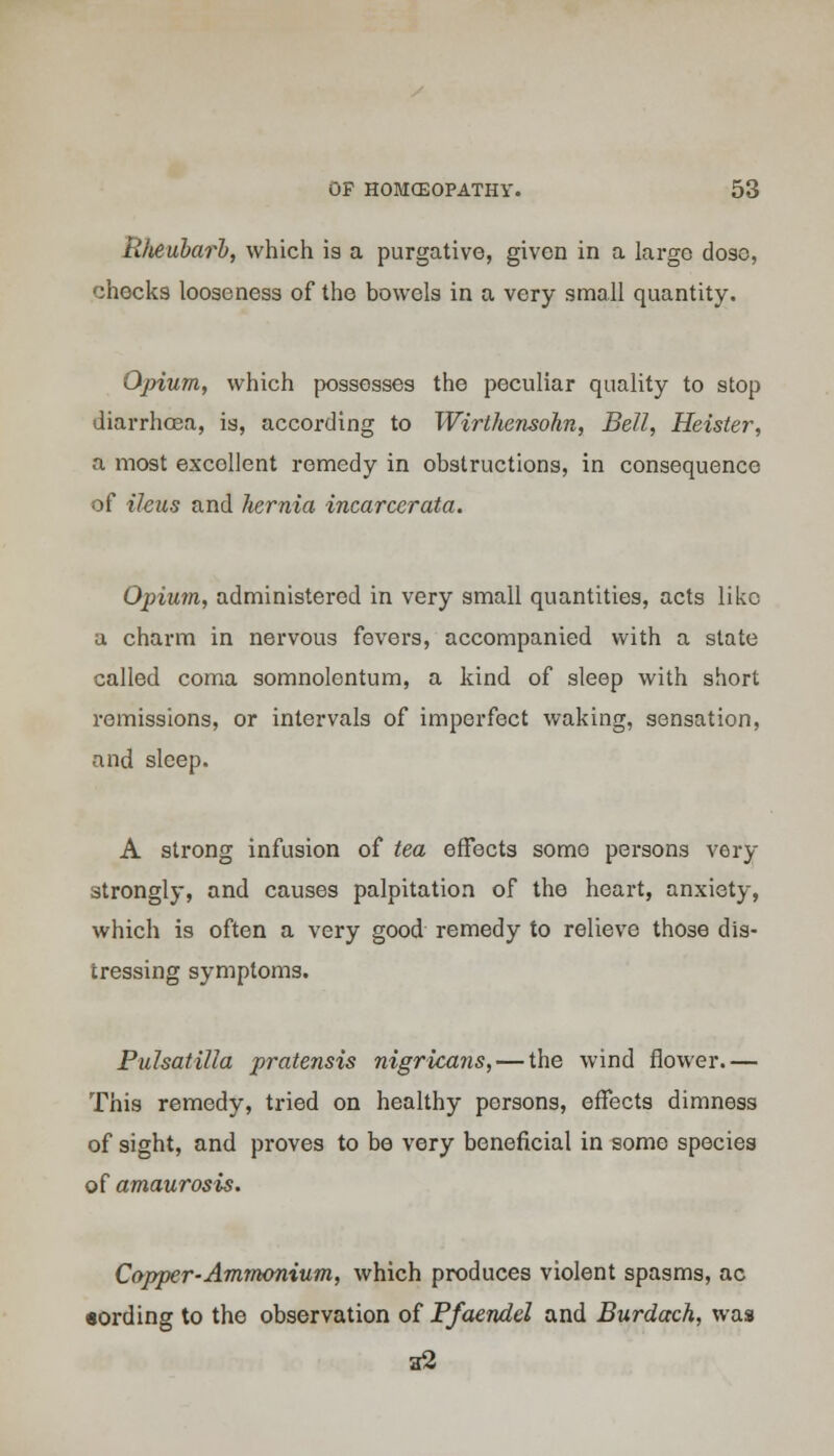 Rheubarl, which is a purgative, given in a large dose, checks looseness of the bowels in a very small quantity. Opium, which possesses the peculiar quality to stop diarrhoea, is, according to Wirlhensohn, Bell, Heister, a most excollent remedy in obstructions, in consequence of ileus and hernia incarcerata. Opium, administered in very small quantities, acts like a charm in nervous fevers, accompanied with a state called coma somnolentum, a kind of sleep with short remissions, or intervals of imperfect waking, sensation, and sleep. A strong infusion of tea effects some persons very strongly, and causes palpitation of the heart, anxiety, which is often a very good remedy to relieve those dis- tressing symptoms. Pulsatilla pratensis nigricans, — the wind flower.— This remedy, tz-ied on healthy persons, effects dimness of sight, and proves to be very beneficial in some species of amaurosis. Copper-Ammonium, which produces violent spasms, ac sording to the observation of Pfaendel and Burdach, was a2