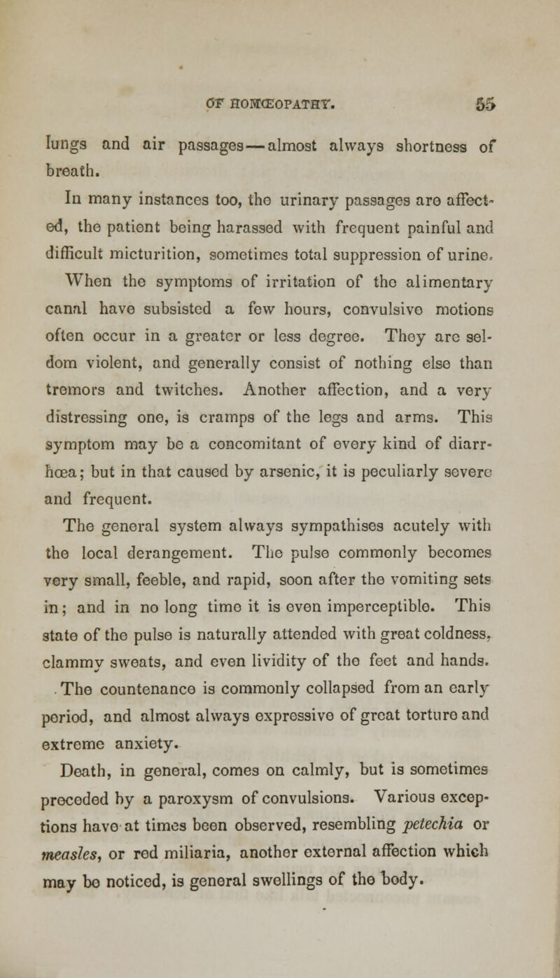 lungs and air passages—almost always shortness of breath. In many instances too, tho urinary passages aro affect ed, the patient being harassed with frequent painful and difficult micturition, sometimes total suppression of urine, When the symptoms of irritation of tho alimentary canal have subsisted a few hours, convulsive motions often occur in a greater or less degree. They are sel- dom violent, and generally consist of nothing else than tremors and twitches. Another affection, and a very distressing one, is cramps of the legs and arms. This symptom may be a concomitant of every kind of diarr- hoea; but in that caused by arsenic, it is peculiarly severe and frequent. The general system always sympathises acutely with the local derangement. The pulse commonly becomes very small, feeble, and rapid, soon after the vomiting sets in; and in no long timo it is even imperceptible. This state of the pulse is naturally attended with great coldness, clammy sweats, and even lividity of tho feet and hands. . Tho countenance is commonly collapsed from an early period, and almost always expressive of great torture and extreme anxiety. Death, in general, comes on calmly, but is sometimes preceded by a paroxysm of convulsions. Various excep- tions havo at times been observed, resembling petechia or measles, or red miliaria, another external affection which may bo noticed, is general swellings of the body.