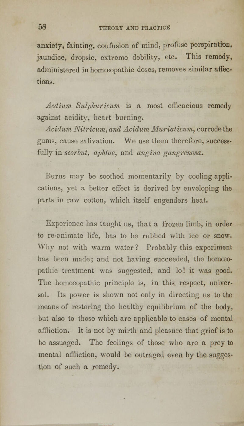 anxiety, fainting, coufusion of mind, profuse perspiratiorj, jaundice, dropsie, extreme debility, etc. This remedy, administered in homoeopathic doses, removes similar affec- tions. Acdium Sulphuricum is a most efficacious remedy against acidity, heart burning. Acidum Nitricum, and Acidurn Muriaticum, corrode the gums, cause salivation. We use them therefore, success- fully in scorbut, aphtae, and angina gangrenosa. Burns may bo soothed momentarily by cooling appli- cations, yet a better effect is derived by enveloping the parts in raw cotton, which itself engenders heat. Experience has taught us, that a frozen limb, in order to re-onimato life, has to be i*ubbed with ice or snow. Why not with warm water? Probably this experiment has been made; and not having succeeded, the homoeo- pathic treatment was suggested, and lo! it was good. The homoeopathic principle is, in this respect, univer- sal. Its power is shown not only in directing us to the means of restoring the healthy equilibrium of the body, but also to those which are applicable to cases of mental affliction. It is not by mirth and pleasure that grief is to be assuaged. The feelings of those who are a prey to mental affliction, would be outraged even by the sugges- tion of such a remedy.