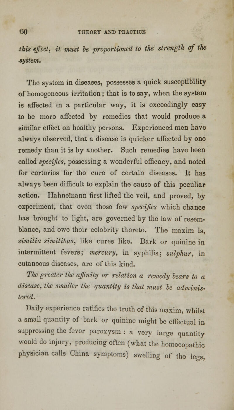 this effect, it must be proportioned to the strength of the system. The system in diseases, possesses a quick susceptibility of homogeneous irritation; that is to say, when the system is affected in a particular way, it is exceedingly easy to be more affected by remedies that would produce a similar effect on healthy persons. Experienced men have always observed, that a disease is quicker affected by one remedy than it is by another. Such remedies have been called specifics, possessing a wonderful efficacy, and noted for certuries for the cure of certain diseases. It has always been difficult to explain the cause of this peculiar action. Hahnemann first lifted the veil, and proved, by experiment, that oven those few specifics which chance has brought to light, are governed by the law of resem- blance, and owe their celebrity thereto. The maxim is, similia similibus, like cures like. Bark or quinine in intermittent fevers; mercury, in syphilis; sulphur, in cutaneous diseases, aro of this kind. The greater the affinity or relation a remedy bears to a disease, the smaller the quantity is that must be adminis- tered. Daily experience ratifies the truth of this maxim, whilst a small quantity of bark or quinine might be effectual in suppressing the fever paroxysm : a very large quantity would do injury, producing often (what the homoeopathic physician calls China symptoms) swelling of the legs,