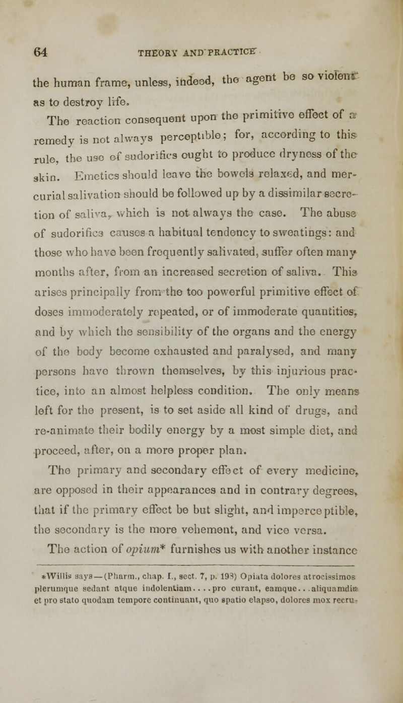 the human frame, unless, indeed, the agent be so violenr as to destroy life. The reaction consequent upon the primitive effect of a remedy is not always perceptible; for, according to this rule, the use of sudorifics ought to produce dryness of the skin. Emetics should leave the bowels relaxed, and mer- curial salivation should be followed up by a dissimilar secre- tion of saliva, which is not always the case. The abuse of sudorifies causes a habitual tendency to sweatings: and those who have been frequently salivated, suffer often many months after, from an increased secretion of saliva. This arises principally from the too powerful primitive effect of doses immoderately repeated, or of immoderate quantities, and by which the sensibility of the organs and the energy of the body become exhausted and paralysed, and many persons have thrown themselves, by this injurious prac^ tice, into an almost helpless condition. The only means left for the present, is to set aside all kind of drugs, and re-animate their bodily energy by a most simple diet, and proceed, after, on a more proper plan. The primary and secondary effect of every medicine, are opposed in their appearances and in contrary decrees, that if the primary effect be but slight, and imperceptible, the secondary is the more vehement, and vice versa. The action of opium* furnishes us with another instance *Willis aays —CPliarm., chap. I., sect. 7, p. 19S) Opiata dolores atroetssimos plerumque sedant ntque indolentiam.. . .pro curant, eamque.. .aliquamditi- et pro stato quodaui tempore continuant, quo spatio elapso, dolores mos recru^