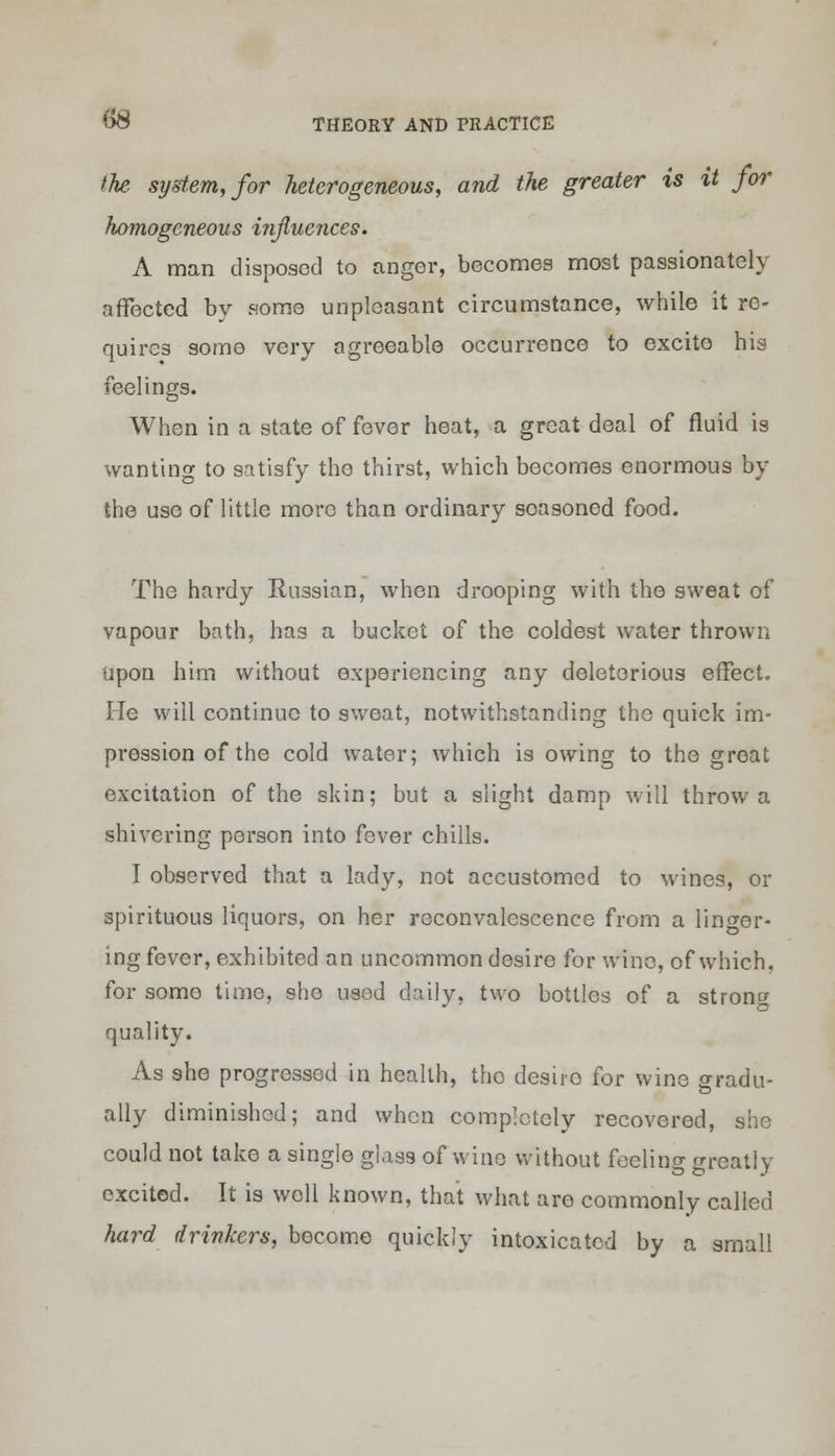 the system, for heterogeneous, and the greater is %t for homogeneous influences. A man disposed to anger, becomes most passionately affected by some unpleasant circumstance, while it re- quires some very agreeable occurrence to excito his feelings. When in a state of fever heat, a great deal of fluid is wanting to satisfy the thirst, which becomes enormous by the use of little more than ordinary seasoned food. The hardy Russian, when drooping with the sweat of vapour bath, has a bucket of the coldest water thrown upon him without experiencing any deleterious effect. He will continue to sweat, notwithstanding the quick im- pression of the cold water; which is owing to the groat excitation of the skin; but a slight damp will throw a shivering person into fever chills. I observed that a lad)'-, not accustomed to wines, or spirituous liquors, on her reconvalescence from a linger- ing fever, exhibited an uncommon desire for wine, of which, for some time, she used daily, two bottles of a strong quality. As she progressed in health, tho desiro for wine gradu- ally diminished; and when completely recovered, she could not take a single glass of wine without feeling greatly excited. It is well known, that what are commonly called hard drinkers, become quickly intoxicated by a small