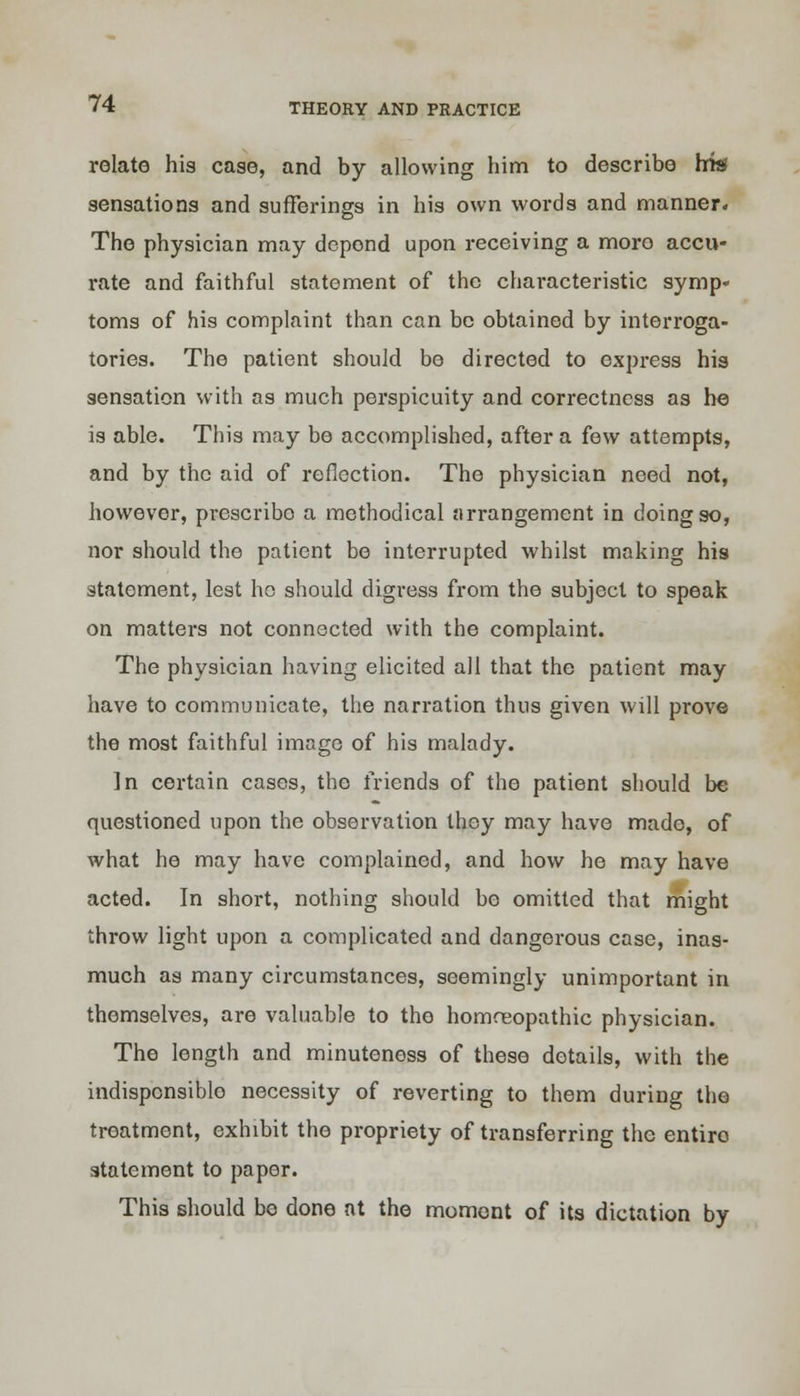 relate his case, and by allowing him to describe his sensations and sufferings in his own words and manner. The physician may depond upon receiving a more accu- rate and faithful statement of the characteristic symp- toms of his complaint than can be obtained by interroga- tories. The patient should be directed to express his sensation with as much perspicuity and correctness as he is able. This may be accomplished, after a few attempts, and by the aid of reflection. The physician need not, however, prescribo a methodical arrangement in doing so, nor should the patient be interrupted whilst making his statement, lest he should digress from the subject to speak on matters not connected with the complaint. The physician having elicited all that the patient may have to communicate, the narration thus given will prove the most faithful image of his malady. ]n certain cases, the friends of the patient should be questioned upon the observation they may have made, of what he may have complained, and how he may have acted. In short, nothing should be omitted that might throw light upon a complicated and dangerous case, inas- much as many circumstances, seemingly unimportant in themselves, are valuable to the homceopathic physician. The length and minuteness of these details, with the indisponsiblo necessity of reverting to them during the treatment, exhibit the propriety of transferring the entiro statement to paper. This should be done at the moment of its dictation by