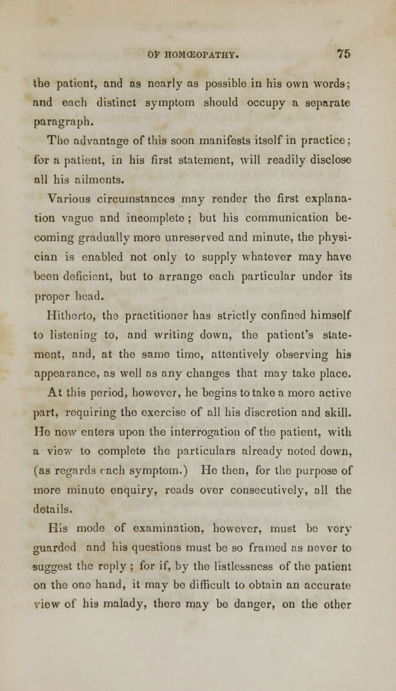 the patient, and as nearly as possible in his own words; and each distinct symptom should occupy a separate paragraph. The advantage of this soon manifests itself in practice; for a patient, in his first statement, will readily disclose all his ailments. Various circumstances may render the first explana- tion vague and incomplete ; but his communication be- coming gradually more unreserved and minute, the physi- cian is enabled not only to supply whatever may have been deficient, but to arrange each particular under its proper head. Hitherto, the practitioner has strictly confined himself to listening to, and writing down, the patient's state- ment, and, at the same time, attentively observing his appearance, as well as any changes that may take place. At this period, however, he begins to take a more active part, requiring the exercise of all his discretion and skill. Ho now enters upon the interrogation of the patient, with a view to complete the particulars already noted down, (as regards each symptom.) He then, for the purpose of more minute enquiry, reads over consecutively, all the details. His mode of examination, however, must bo vory guarded and his questions must be so framed as never to suggest the reply ; for if, by the listlessness of the patient on the one hand, it may be difficult to obtain an accurate view of his malady, there may be danger, on the other