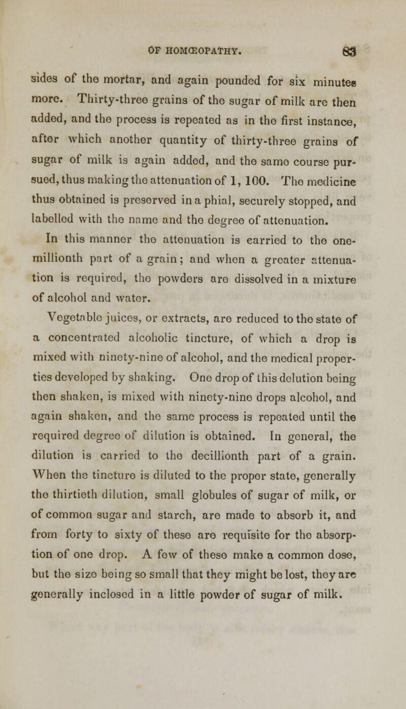 sides of the mortar, and again pounded for six minutes more. Thirty-three grains of the sugar of milk are then added, and the process is repeated as in the first instance, after which another quantity of thirty-three grains of sugar of milk is again added, and the samo course pur- sued, thus making the attenuation of 1, 100. The medicine thus obtained is preserved in a phial, securely stopped, and labelled with the name and the degree of attenuation. In this manner the attenuation is carried to the one- millionth part of a grain; and when a greater attenua- tion is required, tho powders are dissolved in a mixture of alcohol and wator. Vegetable juices, or oxtracts, are reduced to tho state of a concentrated alcoholic tincture, of which a drop is mixed with ninety-nine of alcohol, and the medical proper- ties developed by shaking. One drop of this delution being then shaken, is mixed with ninety-nine drops alcohol, and again shaken, and the same process is repeated until the required degree of dilution is obtained. In general, the dilution is carried to the decillionth part of a grain. When the tincture is diluted to the proper state, generally the thirtieth dilution, small globules of sugar of milk, or of common sugar and starch, are made to absorb it, and from forty to sixty of these are requisite for tho absorp- tion of one drop. A few of these make a common dose, but the size being so small that they might be lost, they are generally inclosed in a little powder of sugar of milk.