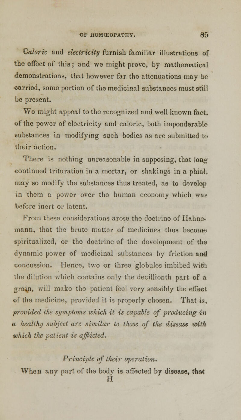 €aloric and electricity furnish familiar illustrations of the effect of this; and we might prove, by mathematical demonstrations, that however far the attenuations may be carried, some portion of the medicinal substances must still be present. We might appeal to the recognized and well known fact, of the power of electricity and caloric, both imponderable substances in modifying such bodies as are submitted to their action. There is nothing unreasonable in supposing, that long continued trituration in a mortar, or shakings in a phial, may so modify the substances thus treated, as to develop in them a power over the human economy which was before inert or latent. From these considerations arose the doctrine of Hahne- mann, that the brute matter of medicines thus become ■spiritualized, or the doctrine of the development of the dynamic power of medicinal substances by friction and concussion. Hence, two or three globules imbibed With the dilution which contains only the decillionth part of a gra^n, will make the patient feel very sensibly the effect of the medicine, provided it is properly chosen. That is, provided the symptoms which it is capable of producing in a healthy subject are similar to those of tlie disease with which the patient is afflicted. Principle of their operation. When any part of the body is affected by disease, ta&t H