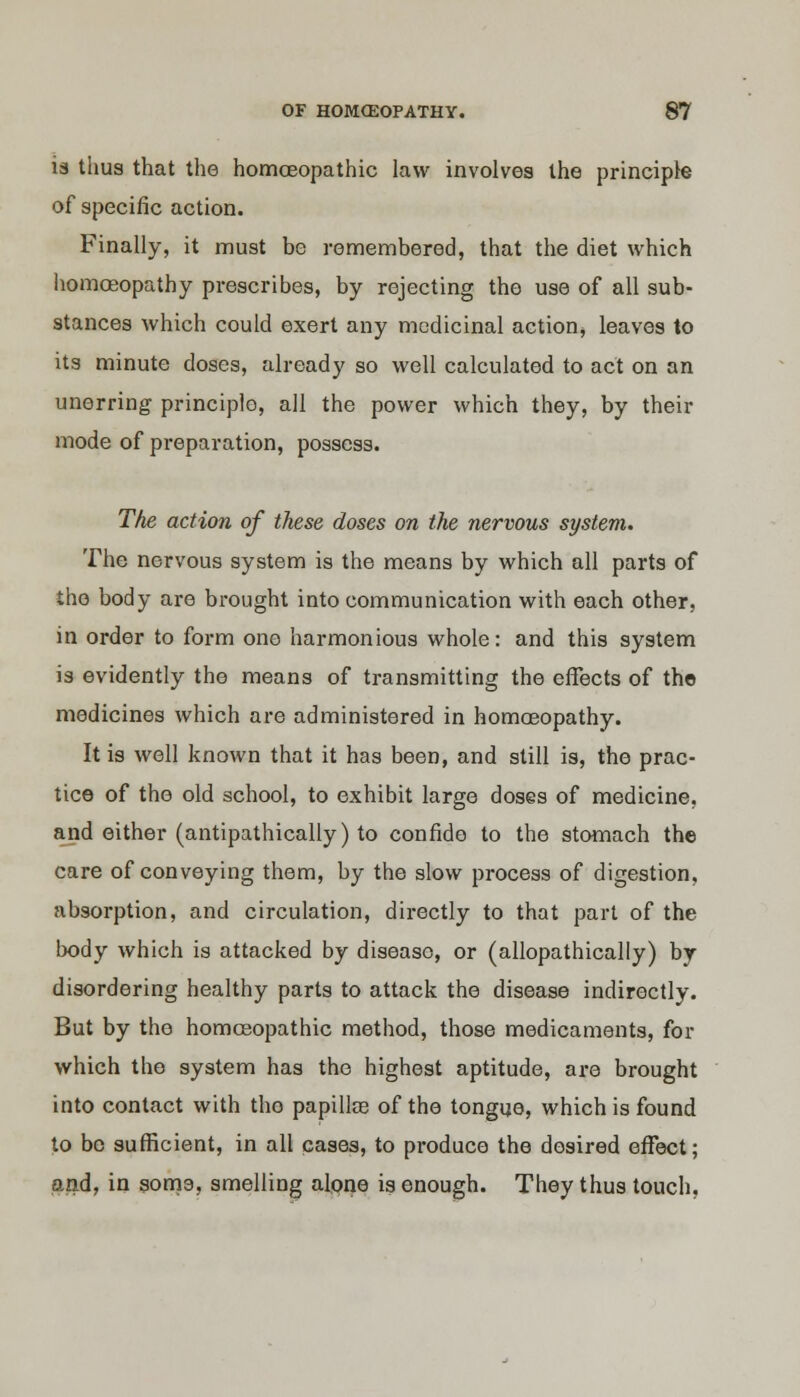 is thus that the homoeopathic law involves the principle of specific action. Finally, it must be remembered, that the diet which homoeopathy prescribes, by rejecting the use of all sub- stances which could exert any medicinal action* leaves to its minute doses, already so well calculated to act on an unerring principlo, all the power which they, by their mode of preparation, possess. The action of these doses on the nervous system. The nervous system is the means by which all parts of the body are brought into communication with each other, in order to form one harmonious whole: and this system is evidently the means of transmitting the effects of the medicines which are administered in homoeopathy. It is well known that it has been, and still is, the prac- tice of the old school, to exhibit large doses of medicine, and either (antipathically) to confide to the stomach the care of conveying them, by the slow process of digestion, absorption, and circulation, directly to that part of the body which is attacked by disease, or (allopathically) by disordering healthy parts to attack the disease indirectly. But by the homoeopathic method, those medicaments, for which the system has the highest aptitude, are brought into contact with tho papillae of the tongue, which is found to bo sufficient, in all cases, to produce the desired effect; and, in soma, smelling alone is enough. They thus touch.