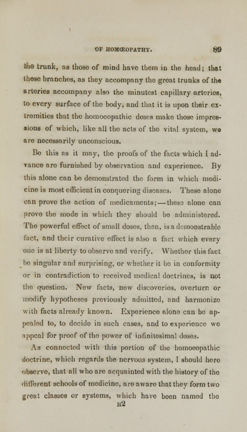 IhQ trunk, as those of mind have them in the head; that these branches, as they accompany the great trunks of the arteries accompany also the minutost capillary arteries, to every surface of the body, and that it is upon their ex- tremities that the homoeopathic doses make those impres- sions of which, like all the acts of the vital system, we are necessarily unconscious. Be this as it may, the proofs of the facts which I ad- vance are furnished by observation and experience. By this alone can be demonstrated the form in which medi- cine is most efficient in conquering diseases. These alone can prove the action of medicaments; — these alone can prove the mode in which they should be administered. The powerful effect of small doses, then, is a demonstrable fact, and their curative effect is atao a fact which every one is at liberty to observe and verify. Whether this fact be singular and surprising, or whether it bo in conformity or in contradiction to received medical doctrines, is not the question. New facts, new discoveries, overturn or modify hypotheses previously admitted, and harmonize with facts already known. Experience alone can bo ap- pealed to, to decide in such cases, and to experience we •lppcal for proof of the power of infinitesimal doses. As connected with this portion of the homoeopathic doctrine, which regards the nervous system, I should here observe, that all who are acquainted with the history of the different schools of medicine, are aware that they form two great classes or systems, which have been named the h2