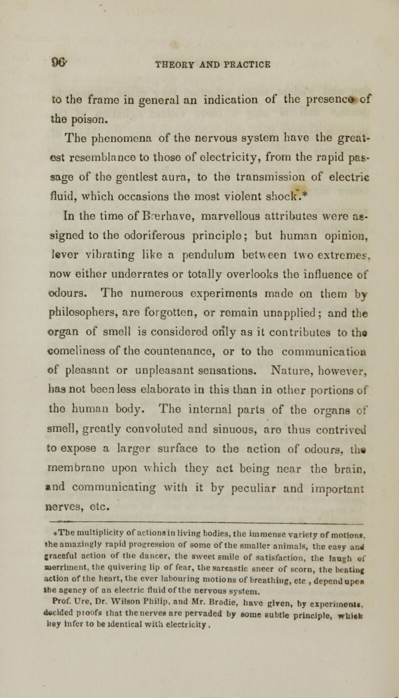 to the framo in general an indication of the presence of the poison. The phenomena of the nervous system have the great- est resemblance to those of electricity, from the rapid pas- sage of the gentlest aura, to the transmission of electric fluid, which occasions the most violent shock.* In the time of Brerhave, marvellous attributes were as- signed to the odoriferous principle; but human opinion, lever vibrating like a pendulum between two extremes, now either underrates or totally overlooks the influence of odours. The numerous experiments made on them by philosophers, are forgotten, or remain unapplied; and the organ of smell is considered only as it contributes to the comeliness of the countenanco, or to the communication of pleasant or unpleasant sensations. Nature, however, has not been less elaborate in this than in other portions of the human body. The internal parts of the organs of smell, greatly convoluted and sinuous, are thus contrived to expose a larger surface to the action of odours, the membrane upon which they act being near the brain, *nd communicating with it by peculiar and important nerves, etc. *Tbe multiplicity of actions in living bodies, the immense variety of motion*, the amazingly rapid progression of some of the smaller animals, the easy and graceful action of the dancer, the sweet smile of satisfaction, the laugh 01 merriment, the quivering lip of fear, the sareastic sneer of scorn, the beatiug action of the heart, the ever labouring motions of breathing, etc .depend upon »he agency of an electric fluid of the nervous system. Prof. Ure, Dr. Wilson Philip, and Mr. Brodie, have given, by experiment!, focided proofs that the nerves arc pervaded by some subtle principle, whi«h hey infer to be identical with electricity.