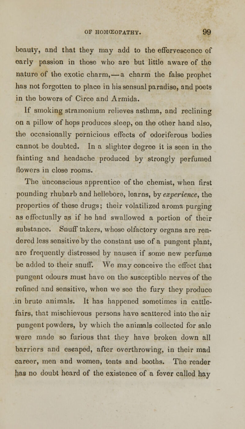 beauty, and that they may add to the effervescence of early passion in those who are but little aware of the nature of the exotic charm, — a charm the false prophet has not forgotten to place in his sensual paradise, and poets in the bowers of Circe and Armida. If smoking stramonium relieves asthma, and reclining on a pillow of hops produces sleep, on the other hand also, the occasionally pernicious effects of odoriferous bodies cannot be doubted. In a slighter degree it is seen in the fainting and headache produced by strongly perfumed flowers in close rooms. The unconscious apprentice of the chemist, when first pounding rhubarb and hellebore, learns, by experience, the properties of these drugs; their volatilized aroma purging as effectually as if he had swallowed a portion of their substance. Snuff takers, whose olfactory organs are ren- dered less sensitive by the constant use of a pungent plant, are frequently distressed by nausea if some new perfume be added to their snuff. We may conceive the effect that pungent odours must have on the susceptible nerves of the refined and sensitive, when we see the fuzy they produce .in brute animals. It has happened sometimes in cattle- fairs, that mischievous persons have scattered into the air pungent powders, by which the animals collected for sale were made so furious that they have broken down all barriers and escaped, after overthrowing, in their mad career, men and women, tents and booths. The reader has no doubt heard of the existence of a fever called hay