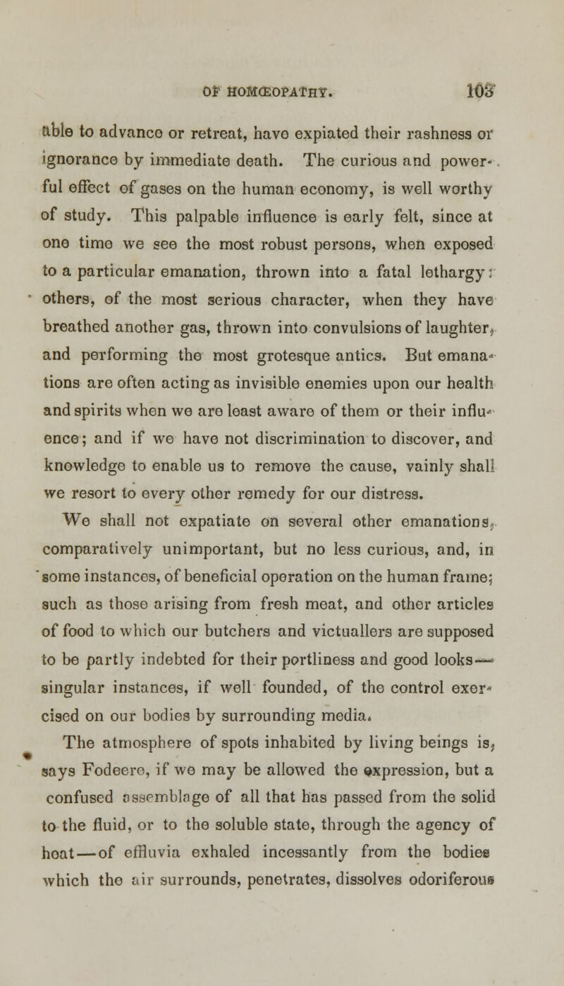 able to advance or retreat, have expiated their rashness or ignorance by immediate death. The curious and power-. ful effect of gases on the human economy, is well worthy of study. This palpable influence is early felt, since at one time we see the most robust persons, when exposed to a particular emanation, thrown into a fatal lethargy: others, of the most serious character, when they have breathed another gas, thrown into convulsions of laughter, and performing the most grotesque antics. But emana- tions are often acting as invisible enemies upon our health and spirits when we are least aware of them or their influ* ence; and if we have not discrimination to discover, and knowledge to enable us to remove the cause, vainly shall we x'esort to every other remedy for our distress. We shall not expatiate on several other emanations, comparatively unimportant, but no less curious, and, in some instances, of beneficial operation on the human frame; such as those arising from fresh meat, and other articles of food to which our butchers and victuallers are supposed to be partly indebted for their portliness and good looks—■ singular instances, if well founded, of the control exer* cised on our bodies by surrounding media. The atmosphere of spots inhabited by living beings isj says Fodeero, if we may be allowed the expression, but a confused assemblage of all that has passed from the solid to the fluid, or to the soluble state, through the agency of hoat—of effluvia exhaled incessantly from the bodies which the air surrounds, penetrates, dissolves odoriferous