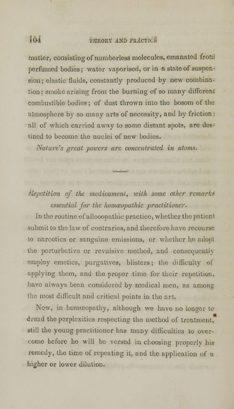 matter, consisting of numberless molecules, emanated frofti perfumed bodies; water vaporised, or in a state of suspcn- sion; elastic fluids, constantly produced by new combina- tion; smoke arising from the burning of so many diffcroni combustible bodies; of dust thrown into the bosom of the atmosphere by so many arts of necessity, and by friction: all of which carried away to some distant spots, are des- tined to become the nuclei of new bodies. Nature's great powers are concentrated in atoms. Repetition of the medicament, with some other remarks essential for the homoeopathic practitioner. In the routine of allooooathic practice, whether the patient submit to the law of contraries, and therefore have recourse to narcotics or sanguine emissions, or whether ho adopt the perturbativo or revulsive method, and consequently employ emetics, purgatives, blisters; the difficulty of applying them, and the proper time for their repetition, have always been considered by medical men, as among the most difficult and critical points in the art. Now, in homoeopathy, although we have no longer to- dread the perplexities respecting the method of treatment, still the young practitioner has many difficulties to over- come before ho will be versed in choosing properly his remedy, the time of repeating it, and the application of a higher or lower dilution.