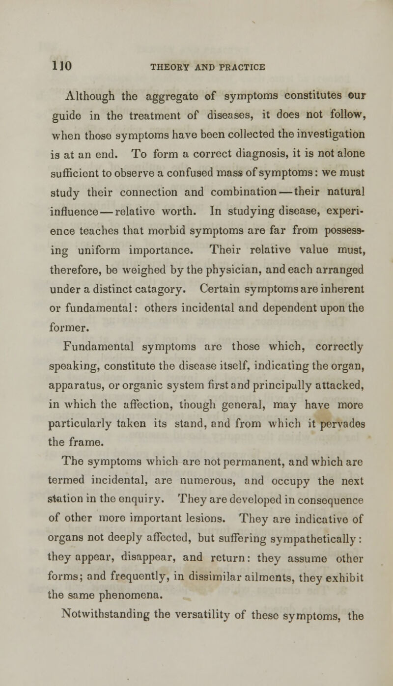 Although the aggregate of symptoms constitutes ©ur guide in the treatment of diseases, it does not follow, when those symptoms have been collected the investigation is at an end. To form a correct diagnosis, it is not alone sufficient to observe a confused mass of symptoms: we must study their connection and combination — their natural influence — relative worth. In studying disease, experi- ence teaches that morbid symptoms are far from possess- ing uniform importance. Their relative value must, therefore, be weighed by the physician, and each arranged under a distinct catagory. Certain symptoms are inherent or fundamental: others incidental and dependent upon the former. Fundamental symptoms are those which, correctly speaking, constitute the disease itself, indicating the organ, apparatus, or organic system first and principally attacked, in which the affection, though general, may have more particularly taken its stand, and from which it pervades the frame. The symptoms which are not permanent, and which are termed incidental, are numerous, and occupy the next station in the enquiry. They are developed in consequence of other more important lesions. They are indicative of organs not deeply affected, but suffering sympathetically : they appear, disappear, and return: they assume other forms; and frequently, in dissimilar ailments, they exhibit the same phenomena. Notwithstanding the versatility of these symptoms, the