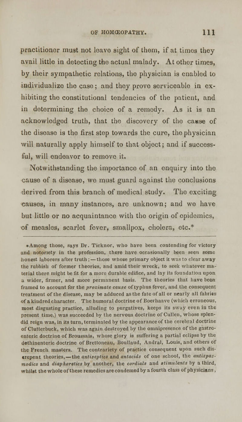 practitioner must not leave sight of them, if at timos they avail little in detecting the actual malady. At other times, by their sympathetic relations, the physician is enabled to individualize the case; and they prove serviceable in ex- hibiting the constitutional tendencies of the patient, and in determining the choice of a remedy. As it is an acknowledged truth, that the discovery of the cause of the disease is the first step towards the cure, the physician will naturally apply himself to that object; and if success- ful, will endeavor to remove it. Notwithstanding the importance of an enquiry into the cause of a disease, we must guard against the conclusions derived from this branch of medical study. The exciting- causes, in many instances, are unknown; and we have but little or no acquaintance with the origin of epidemics, of measles, scarlet fever, smallpox, cholera, etc.* »Among those, says Dr. Ticknor, who have been contending for victory and notoriety in the profession, there have occasionally been seen some honest laborers after truth ; — those whose primary object it was to clear away the rubbish of former theories, and amid their wreck, to seek whatever ma- terial there might be fit for a more durable edifice, and lay its foundation upon a wider, firmer, and more permanent basis. The theories that have been framed to account for the proximate cause of typhus fever, and the consequent treatment of the disease, may be adduced as the fate of all or nearly all fabrias of a kindred character. The humoral doctrine of Boerhaave (which erroneous, most disgusting practice, alluding to purgatives, keeps its sway even in the present time.) was succeeded by the nervous doctrine of Cullen, whose splen- did reign was, in its turn, terminated by the appearance of the cerebral doctrine of Clutterbuck, which was again destroyed by the omnipresence of the gastro- enteric doctrine of Broussais, whose glory is suffering a partial eclipse by the dothinenteric doctrine of Brettoneau, Boullaud, Andral, Louis, and others of the French masters. The contrariety of practice consequent upon such dis- crepent theories, — the antiseptics and antacids of one school, the antispas- modics and diaphoretics by another, the cordials and stimulants by a third, whilst the whole of these remedies are condemed by a fourth class of physicians,