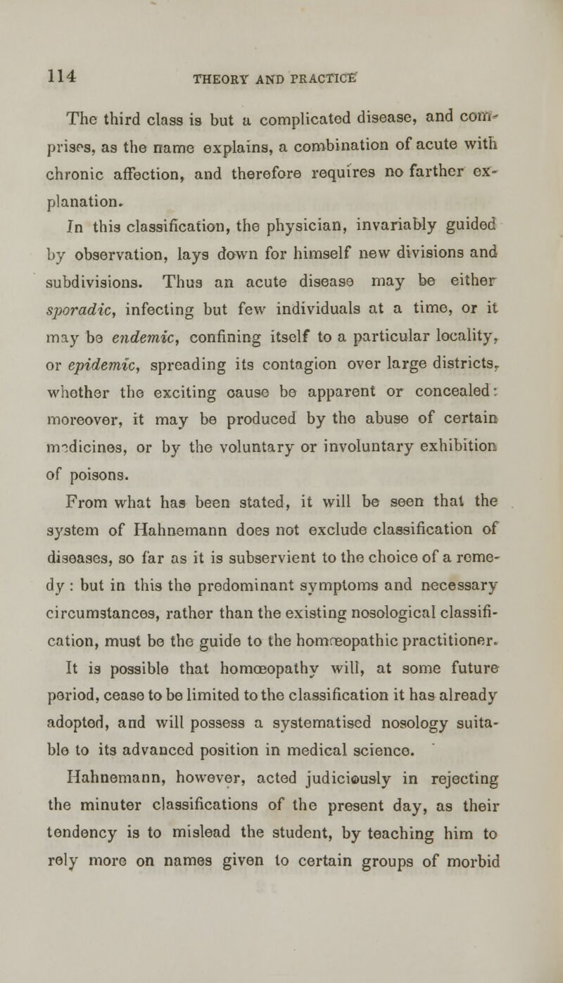 The third class is but a complicated disease, and corn- prists, as the name explains, a combination of acute with chronic affection, and therefore requires no farther ex- planation. In this classification, the physician, invariably guided by observation, lays down for himself new divisions and subdivisions. Thus an acute disease may be either sporadic, infecting but few individuals at a time, or it may be endemic, confining itself to a particular locality, or epidemic, spreading its contagion over large districts. whother the exciting cause be apparent or concealed: moreover, it may be produced by the abuse of certain medicines, or by the voluntary or involuntary exhibition of poisons. From what has been stated, it will be seen that the system of Hahnemann does not exclude classification of diseases, so far as it is subservient to the choice of a reme- dy : but in this the predominant symptoms and necessary circumstances, rather than the existing nosological classifi- cation, must be the guide to the homoeopathic practitioner. It is possible that homoeopathy will, at some future poriod, cease to be limited to the classification it has already adopted, and will possess a systematised nosology suita- ble to its advanced position in medical science. Hahnemann, however, acted judiciously in rejecting the minuter classifications of the present day, as their tendency is to mislead the student, by teaching him to rely more on names given to certain groups of morbid