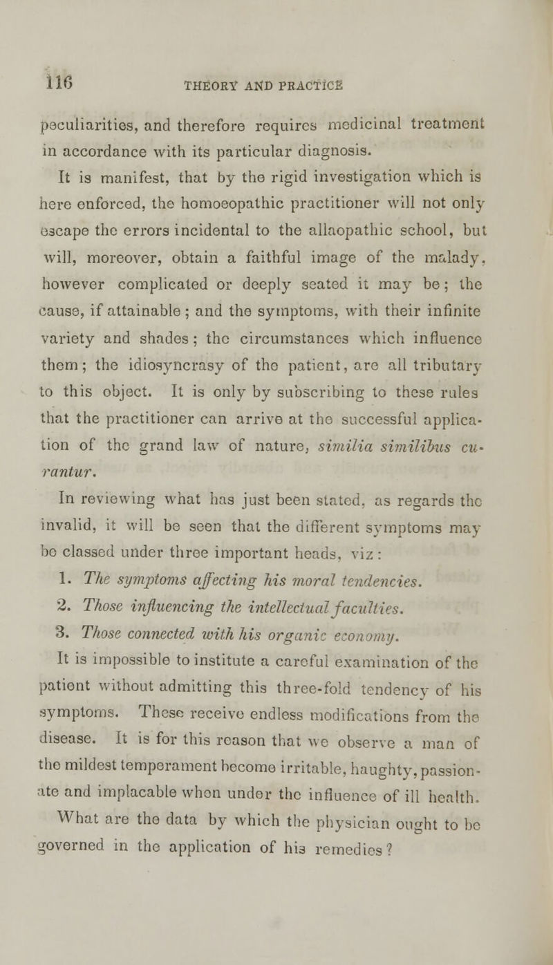 peculiarities, and therefore requires medicinal treatment in accordance with its particular diagnosis. It is manifest, that by the rigid investigation which is here enforced, the homoeopathic practitioner will not only escape the errors incidental to the allaopathic school, but will, moreover, obtain a faithful image of the malady, however complicated or deeply seated it may be; the cause, if attainable; and the symptoms, with their infinite variety and shades ; the circumstances which influence them; the idiosyncrasy of the patient, are all tributary to this object. It is only by subscribing to these rules that the practitioner can arrive at the successful applica- tion of the grand law of nature, similia similibus cu^ rantur. In reviewing what has just been stated, as regards the invalid, it will be seen that the different symptoms may be classed under three important heads, viz : 1. The symptoms affecting Ms moral tendencies. 2. Those influencing the intellectual faculties. 3. Those connected with his organic economy. It is impossible to institute a careful examination of the patient without admitting this three-fold tendency of his symptoms. These receive endless modifications from the disease. It is for this reason that we observe a man of the mildest temperament hecome irritable, haughty, passion- ate and implacable when under the influence of ill health. What are the data by which the physician ought to be governed in the application of his remedies?