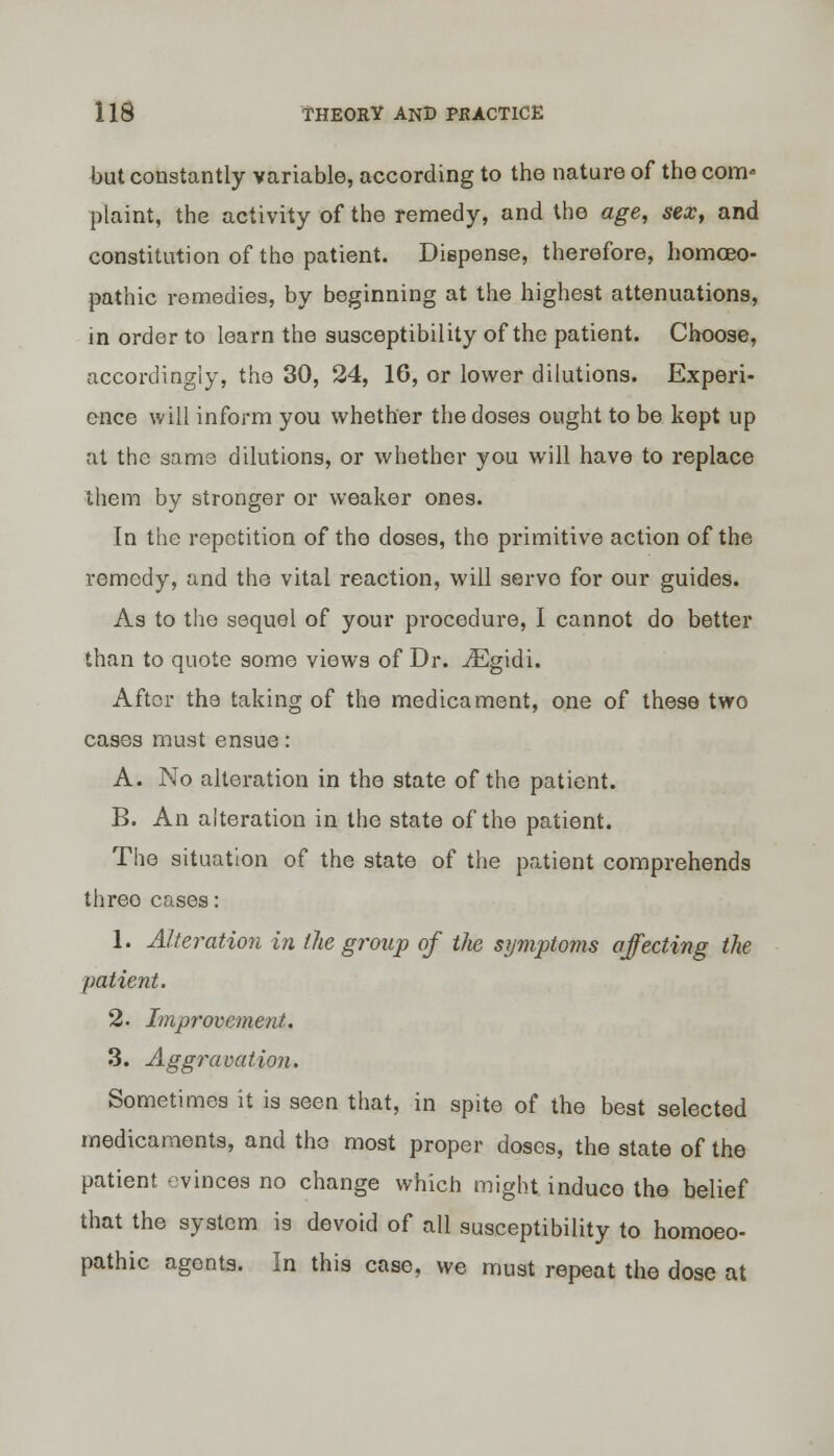 but constantly variable, according to the nature of the com- plaint, the activity of the remedy, and the age, sex, and constitution of the patient. Dispense, therefore, homoeo- pathic remedies, by beginning at the highest attenuations, in order to learn the susceptibility of the patient. Choose, accordingly, the 30, 24, 16, or lower dilutions. Experi- ence will inform you whether the doses ought to be kept up at the same dilutions, or whether you will have to replace them by stronger or weaker ones. In the repetition of the doses, the primitive action of the remedy, and the vital reaction, will servo for our guides. As to the sequel of your procedure, I cannot do better than to quote some views of Dr. ^Egidi. After the taking of the medicament, one of these two cases must ensue: A. No alteration in the state of the patient. B. An alteration in the state of the patient. The situation of the state of the patient comprehends threo cases: 1. Alteration in the group of tlie symptoms affecting the patient. 2. Improvement. 3. Aggravation. Sometimes it is seen that, in spite of the best selected medicaments, and the most proper doses, the state of the patient evinces no change which might induce the belief that the system is devoid of all susceptibility to homoeo- pathic agents. In this case, we must repeat the dose at