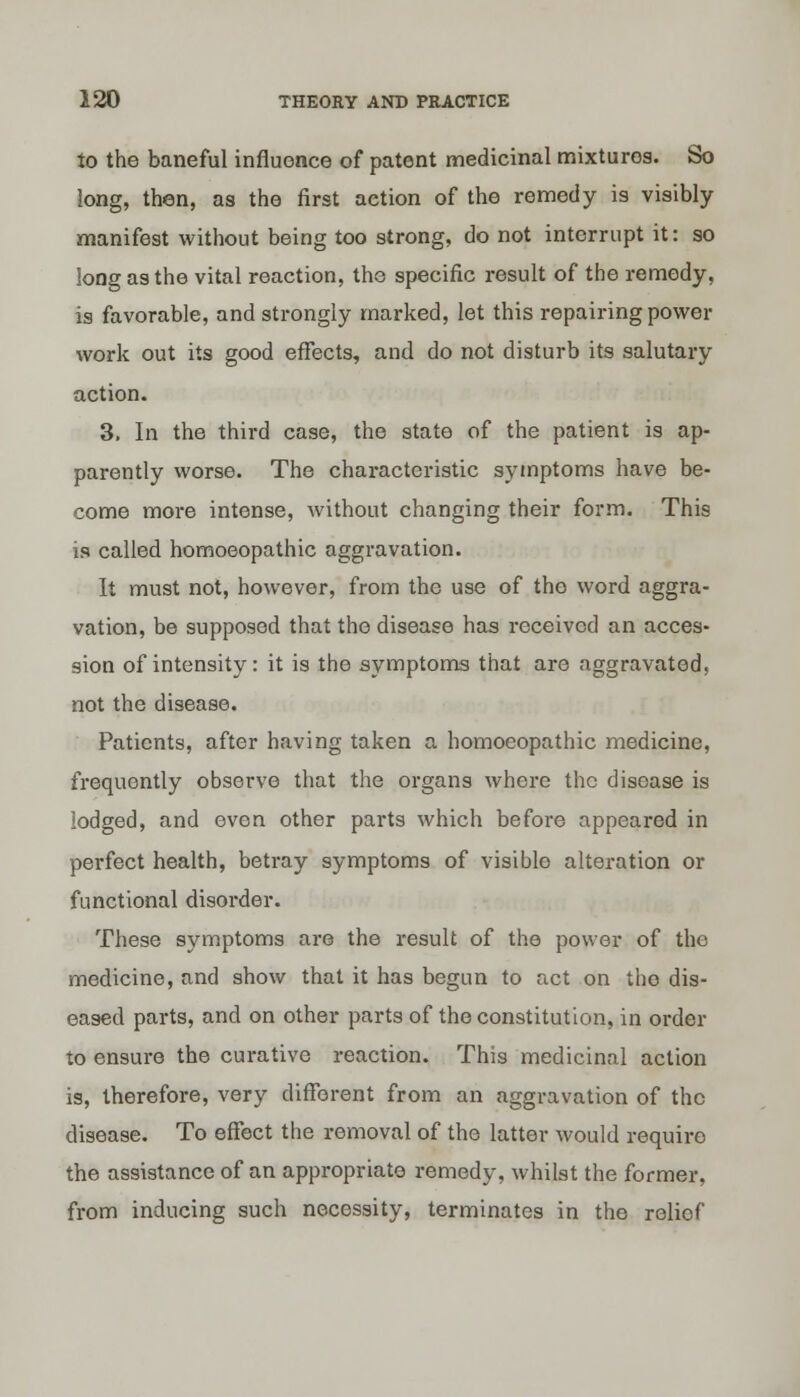 to the baneful influence of patent medicinal mixturos. So long, then, as the first action of the remedy is visibly manifest without being too strong, do not interrupt it: so long as the vital reaction, the specific result of the remedy, is favorable, and strongly marked, let this repairing power work out its good effects, and do not disturb its salutary action. 3. In the third case, the state of the patient is ap- parently worse. The characteristic symptoms have be- come more intense, without changing their form. This is called homoeopathic aggravation. It must not, however, from the use of the word aggra- vation, be supposed that the disease has received an acces- sion of intensity: it is the symptoms that are aggravated, not the disease. Patients, after having taken a homoeopathic medicine, frequently observe that the organs where the disease is lodged, and even other pai*ts which before appeared in perfect health, betray symptoms of visible alteration or functional disorder. These symptoms are the result of the power of the medicine, and show that it has begun to act on the dis- eased parts, and on other parts of the constitution, in order to ensure the curative reaction. This medicinal action is, therefore, very different from an aggravation of the disease. To effect the removal of the latter would require the assistance of an appropriate remedy, whilst the former, from inducing such necessity, terminates in the relief