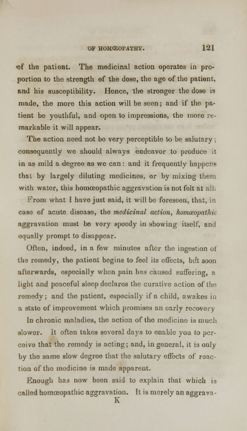 <of the patient. The medicinal action operates in pro- portion to the strength of the dose, the age of the patient, and his susceptibility. Hence, the stronger the dose is made, the more this action will be seen; and if the pa- tient be youthful, and open to impressions, the more re- markable it will appear. The action need not be very perceptible to be salutary; consequently we should always endeavor to produce it in as mild a degree as we can: and it frequently happens that by largely diluting medicines, or by mixing them with water, this homoeopathic aggravation is not felt at all. From what I have just said, it will be foreseen, that, in case of acute disease, the medicinal action, homoeojmthu aggravation must be very speedy in showing itself, and equally prompt to disappear. Often, indeed, in a few minutes after the ingestion of the remedy, the patient begins to feel its effects, bill soon afterwards, especially when pain has caused suffering, a light and peaceful sleep declares the curative action of the remedy; and the patient, especially if a child, awakes in a state of improvement which promises an early recovery In chronic maladies, the action of the medicine is much slower. It often takes several days to enable you to per- ceive that the remedy is acting; and, in general, it is only by the same slow degree that the salutary effects of reac- tion of the medicine is made apparent. Enough has now been said to explain that which is called homoeopathic aggravation. It is merely an aggrava- nt