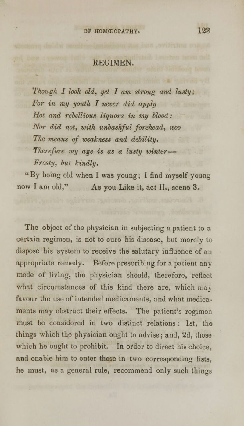 REGIMEN, Though I look old, yet I am strong and lusty; For in my youth I never did apply Hot and rebellious liquors in my blood: Nor did not, with unbashful forehead, woo The means of toeakness and debility. Therefore my age is as a lusty winter— Frosty, but kindly.  By being old when I was young; I find myself young now I am old, As you Like it, act II., scene 3. The object of the physician in subjecting a patient to a certain regimen, is not to cure his disease, but merely to dispose his system to receive the salutary influence of an appropriate remedy. Before prescribing for a patient any mode of living, the physician should, therefore, reflect what circumstances of this kind there are, which may favour the use of intended medicaments, and what medica- ments may obstruct their effects. The patient's regimen must be considered in two distinct relations: 1st, the things which the physician ought to advise; and, 2d, those which he ought to prohibit. In order to direct his choice, and enable him to enter those in two corresponding lists, he must, as a general rule, recommend only such things