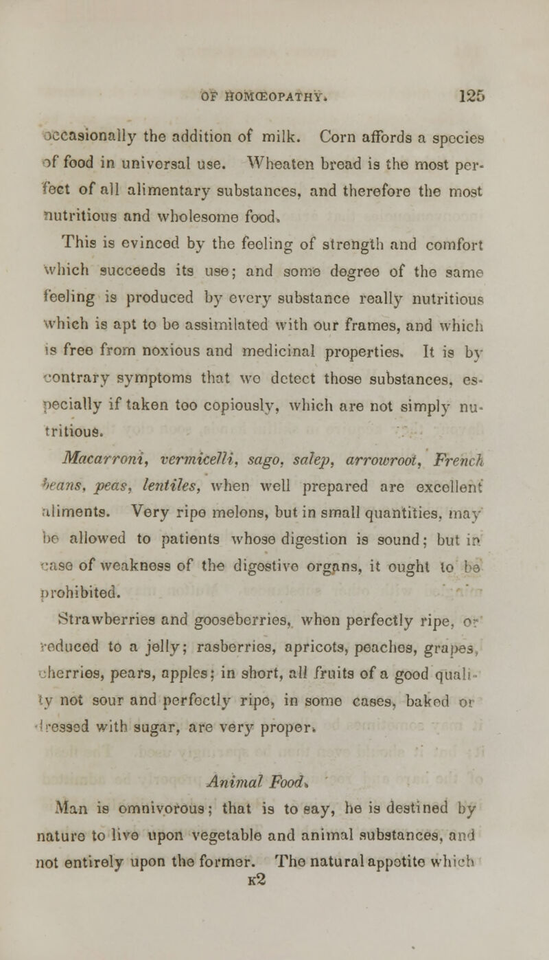 )ecasionally the addition of milk. Corn affords a species of food in universal use. Wheaten bread is the most per- fect of all alimentary substances, and therefore the most nutritious and wholesome food. This is evinced by the feeling of strength and comfort which succeeds its use; and some degree of the same feeling is produced by every substance really nutritious which is apt to be assimilated with our frames, and which is free from noxious and medicinal properties. It is bv contrary symptoms that wo detect those substances, es- pecially if taken too copiously, which are not simply nu- tritious. Macarroni, vermicelli, sago, sale}), arrowroot, French beam, peas, lentiles, when well prepared are excollent aliments. Very ripe melons, but in small quantities, may be allowed to patients whose digestion is sound: but in -:ase of weakness of the digestive organs, it ought to be prohibited. Strawberries and gooseberries, when perfectly ripe, o* reduced to a jelly; rasberries, apricots, peaches, grapes, • : berries, pears, apples: in short, ali fruits of a good quali- ty not sour and perfectly ripe, in some cases, baked or Pressed with sugar, are very proper* Animal Food*, Man is omnivorous; that is to eay, he is destined by nature to live upon vegetable and animal substances, and not entirely upon the former. The natural appetite which k2