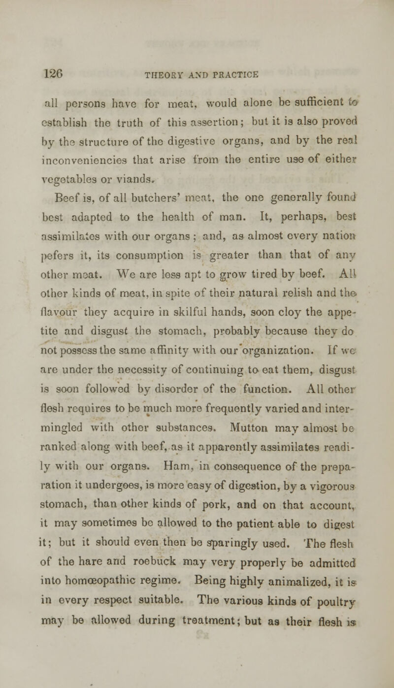 all persons have for meat, would alone be sufficient fo establish the truth of this assertion; but it is also proved by the structure of the digestive organs, and by the real inconveniencies that arise from the entire use of either vegetables or viands. Beef is, of all butchers' meat, the one generally found best adapted to the health of man. It, perhaps, best assimilates with our organs ; and, as almost every nation pefers it, its consumption is greater than that of any other meat. We are less apt to grow tired by beef. All other kinds of meat, in spite of their natural relish and the. flavour they acquire in skilful hands, soon cloy the appe- tite and disgust the stomach, probably because they do not possess the same affinity with our organization. If we are under the necessity of continuing to eat them, disgust is soon followed by disorder of the function. All other flesh requires to be much more frequently varied and inter- mingled with other substances. Mutton may almost be ranked along with beef, as it apparently assimilates readi- ly with our organs. Ham, in consequence of the prepa- ration it undergoes, i9 more easy of digestion, by a vigorous stomach, than other kinds of pork, and on that account, it may sometimes be allowed to the patient able to digest it; but it should even then be sparingly used. The flesh of the hare and roebuck may very properly be admitted into homoeopathic regime. Being highly animalized, it is in every respect suitable. The various kinds of poultry may be allowed during treatment; but as their flesh is