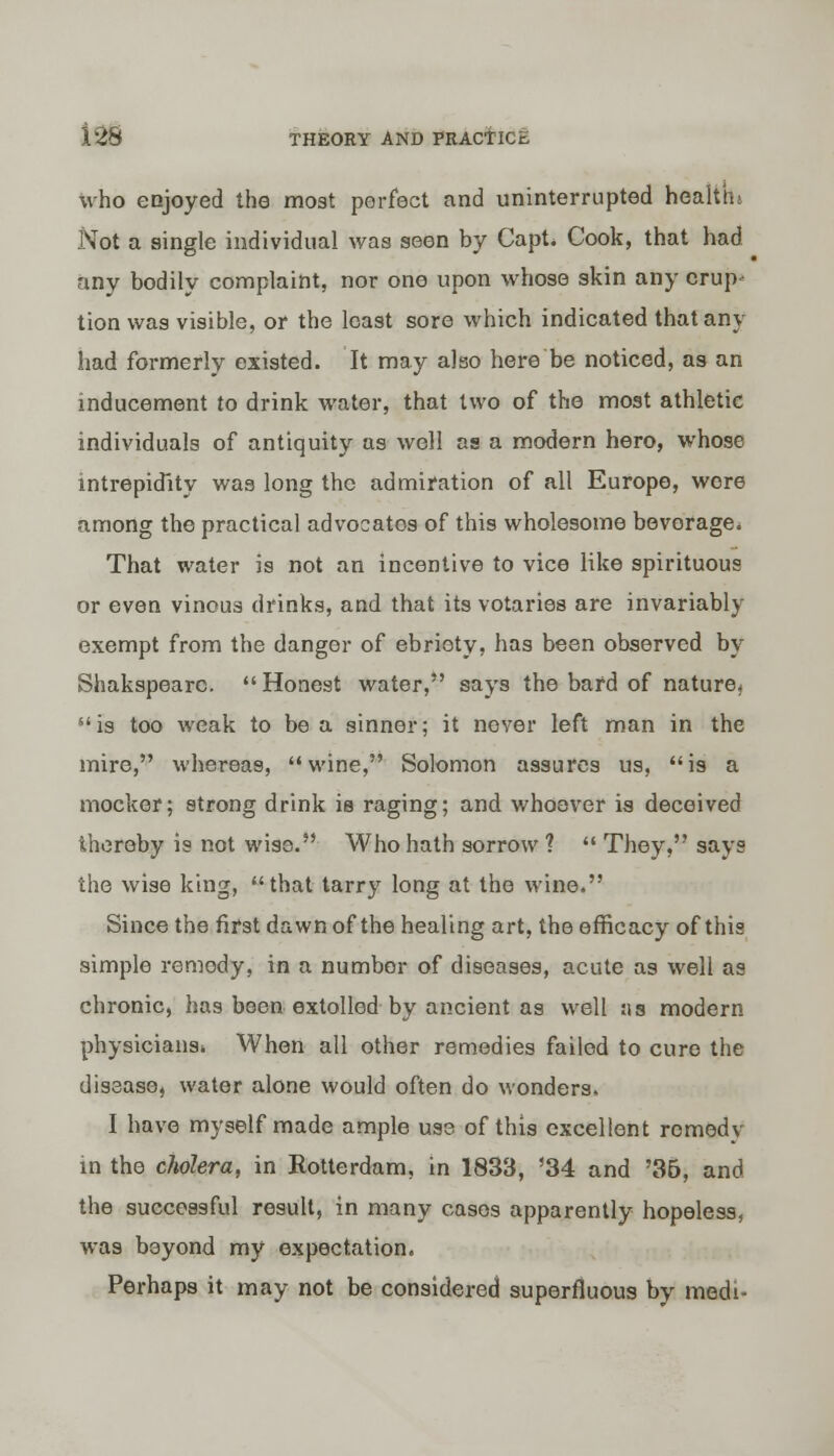 who enjoyed the most perfect and uninterrupted health; Not a single individual was seen by Capt* Cook, that had any bodily complaint, nor one upon whose skin any erup- tion was visible, or the least sore which indicated that any had formerly existed. It may also here be noticed, as an inducement to drink water, that two of the most athletic individuals of antiquity as well as a modern hero, whose intrepidity was long the admiration of all Europe, wore among the practical advocates of this wholesome beverage. That water is not an incentive to vice like spirituous or even vinous drinks, and that its votaries are invariably exempt from the danger of ebriety, has been observed by Shakspearc. Honest water, says the bard of nature, 41 is too weak to be a sinner; it never left man in the mire, whereas, wine, Solomon assures us, is a mocker; strong drink is raging; and whoever is deceived thereby is not wise. Who hath sorrow ?  They, says the wise king, that tarry long at the wine. Since the first dawn of the healing art, the efficacy of this simple remedy, in a number of diseases, acute as well as chronic, has been extolled by ancient as well :ia modern physicians* When all other remedies failed to cure the disease, water alone would often do wonders, I have myself made ample use of this excellent remedy in the cholera, in Rotterdam, in 1833, '34 and '36, and the successful result, in many cases apparently hopeless, was beyond my expectation. Perhaps it may not be considered superfluous by medi-