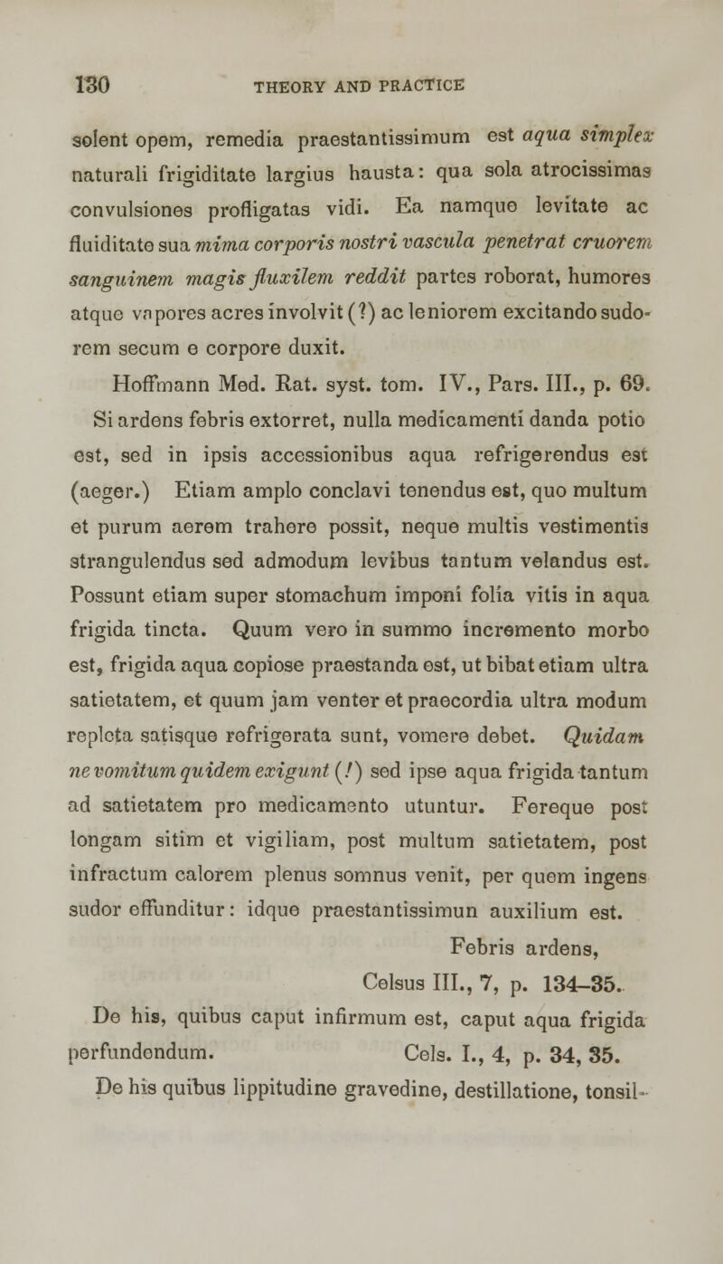 solent opem, remedia praestantissimum est aqua simplex naturali frigiditate largius hausta: qua sola atrocissimas convulsiones profligatas vidi. Ea namquo levitate ac fluiditate sua mima corporis nostri vascula penetrat cruorem sanguinem magis fluxilem reddit partes roborat, humores atque vn pores acres involvit(?) acleniorem excitandosudo- rem secum e corpore duxit. Hoffmann Med. Rat. syst. torn. IV., Pars. III., p. 69. Si ardens febris extorret, nulla medicamenti danda potio est, sed in ipsis accessionibus aqua refrigerendus est (aeger.) Etiam amplo conclavi tenendus est, quo multum et purum aerem trahere possit, neque multis vestimentis strangulendus sed admodum levibus tantum velandus est. Possunt etiam super stomaehum imponi folia vitis in aqua frigida tincta. Quum vero in summo incremento morbo est, frigida aqua eopiose praestanda est, ut bibat etiam ultra satietatem, et quum jam venter et praecordia ultra modum replcta satisque refrigerata sunt, vomere debet. Quidam nevo7nitumquidemexigunt(!) sed ipse aqua frigida tantum ad satietatem pro medicamento utuntur. Fereque post longam sitim et vigiliam, post multum satietatem, post infractum calorem plenus somnus venit, per quern ingens sudor effunditur: idque praestantissimun auxilium est. Febris ardens, Celsus III., 7, p. 134-35. De his, quibus caput infirmum est, caput aqua frigida perfundendum. Cels. L, 4, p. 34, 35. De his quibus lippitudine gravedine, destillatione, tonsil-