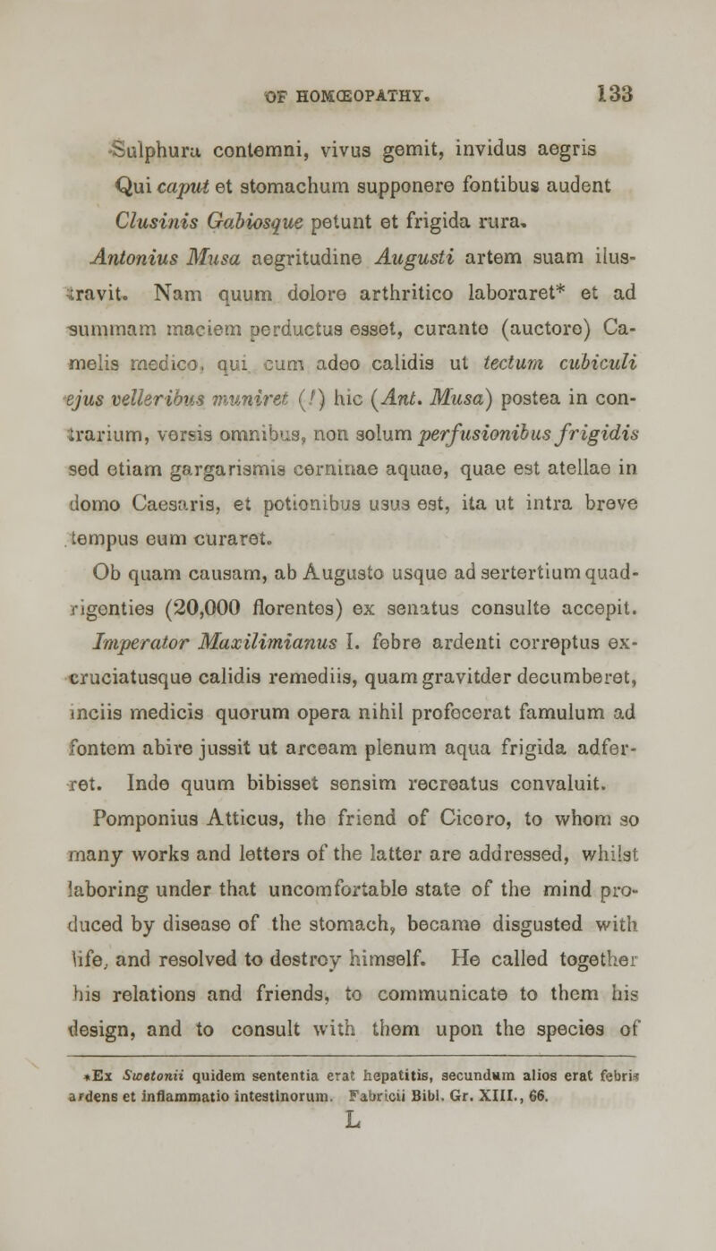 Sulphuru contemni, vivus gemit, invidus aegris Qui caput et stomachurn supponere fontibus audent Clusinis Gabiosque petunt et frigida rura- Antonius Musa aegritudine Augusti artem suam ilus- ^iravit. Nam quum dolore arthritico laboraret* et ad •summam maciem perductus esset, curante (auctore) Ca- melis medico, qui cam adeo calidis ut tectum cubiculi ejus velleribus muniret (J) hie (Ant. Musa) postea in con- irarium, versis omnibus, non solum perfusionibus frigidis sed etiam gargarismia cerninae aquae, quae est atellae in domo Caesaris, et potion ibus U3us est, ita ut intra breve tempus eum curaret. Ob quam causam, ab Auguato usque ad sertertiumquad- rigonties (20,000 florentea) ex senatus consulte accepit. Imperator Maxilimlanus I. febre ardenti correptua ex- cruciatusque calidis remediis, quam gravitder decumberet, mciis medicis quorum opera nihil profocerat famulum ad fontem abire juasit ut arceam plenum aqua frigida adfer- ret. Inde quum bibisaet senaim recreatus convaluit. Pomponius Atticua, the friend of Cicero, to whom so many works and letters of the latter are addressed, whilst laboring under that uncomfortable state of the mind pro- duced by disease of the stomach, became disgusted with hfe, and resolved to destroy himself. He called together bis relations and friends, to communicate to them his design, and to consult with them upon the species of *Ex Swetonii quidem sententia erat hepatitis, secundum alios erat febri* afdens et inflammatio intestinorum. Fabricii Bib). Gr. XIII., 66.