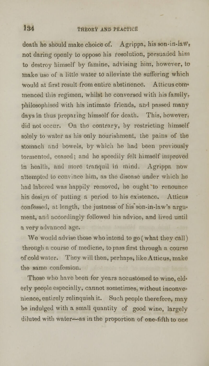 death he should make choice of. Agrippa, his son-in-law** not daring openly to oppose his resolution, persuaded him to destroy himself by famine, advising him, however, to make use of a little water to alleviate the suffering which would at first result from entire abstinence. Atticus com* menced this regimen, whilst he conversed with his family, philosophised with his intimate friends, and passed many days in thus preparing himself for death. This, however* did not occur. On the contrary, by restricting himself solely to water as his only nourishment, the pains of the stomach and bowels, by which he had been previously tormented, ceased; and he speedily felt himself improved in health, and more tranquil in mind. Agrippa now attempted to convince him, as the disease under which he had labored was happily removed, he ought 'to renounce his design of putting a period to his existence. Atticus confessed, at length, the justness of his*son-in-law's argu* ment, and accordingly followed his advice, and lived until a very advanced age. We would advise those who intend to go (what they call) through a course of medicne, to pass first through a course of cold water. They will then, perhaps, liko Atticus, make the same confession. Those who have been for years accustomed to wine, eld- erly people especially, cannot sometimes, without inconve- nience, entirely relinquish it. Such people therefore, may be indulged with a small quantity of good wine, largely diluted with water-^as in the proportion of one-fifth to on*-