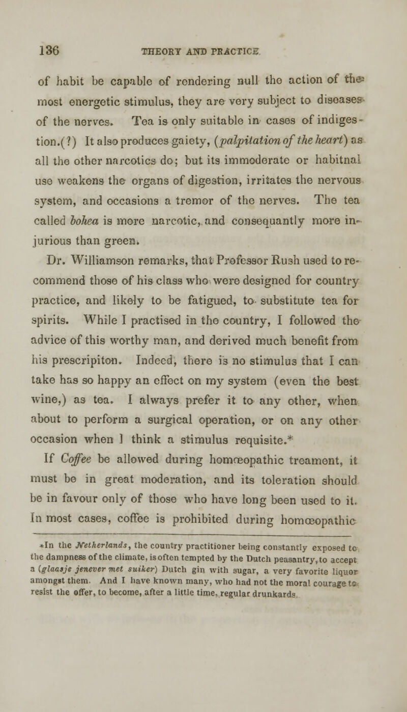 of habit be capable of rendering null the action of the* most energetic stimulus, they are very subject to diseases of the nerves. Tea is only suitable in cases of indiges- tion^?) It also produces gaiety, (palpitation of the Iieart) as all the other narcotics do; but its immoderate or habitnal use weakens the organs of digestion, irritates the nervous system, and occasions a tremor of the nerves. The tea called bohea is more narcotic, and consequantly more in- jurious than green. Dr. Williamson remarks, that Professor Rush used to re- commend those of his class who were designed for country practice, and likely to be fatigued, to substitute tea for spirits. While I practised in the country, I followed the advice of this worthy man, and derived much benefit from his prescripiton. Indeed, there i's no stimulus that I can take has so happy an effect on my system (even the best wine,) as tea. I always prefer it to any other, when about to perform a surgical operation, or on any other occasion when ] think a stimulus requisite.* If Coffee be allowed during homoeopathic treament, it must be in great moderation, and its toleration should be in favour only of those who have long been used to it. In most cases, coffee is prohibited during homoeopathic *In the Netherlands, the country practitioner heing constantly exposed to the dampness of the climate, is often tempted by the Dutch peasantry, to accept a (glaaije jenever met suiker) Dutch gin with sugar, a very favorite liquor amongst them. And I have known many, who had not the moral courage to resist the offer, to become, after a little time, regular drunkards