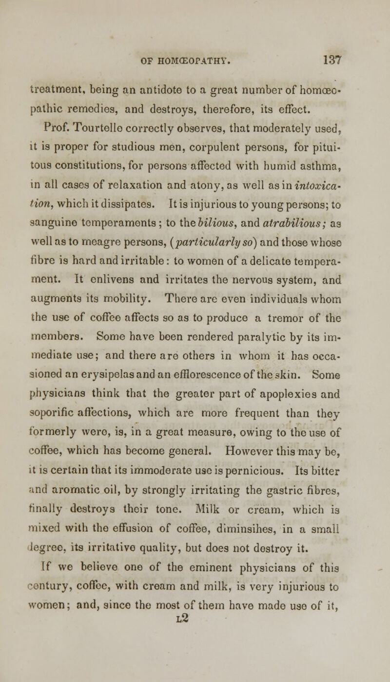 treatment, being an antidote to a great number of homoeo- pathic remedies, and destroys, therefore, its effect. Prof. Tourtello correctly observes, that moderately used, it is proper for studious men, corpulent persons, for pitui- tous constitutions, for persons affected with humid asthma, in all cases of relaxation and atony, as well as in intoxica' tion, which it dissipates. It is injurious to young persons; to sanguine temperaments ; to ihebilious, and atrabilious; as well as to meagre persons, (particularly so) and those whose fibre is hard and irritable: to women of a delicate tempera- ment. It enlivens and irritates the nervous system, and augments its mobility. There are even individuals whom the use of coffee affects so as to produce a tremor of the members. Some have been rendered paralytic by its im- mediate use; and there are others in whom it has occa- sioned an erysipelas and an efflorescence of the skin. Some physicians think that the greater part of apoplexies and soporific affections, which are more frequent than they formerly were, is, in a great measure, owing to the use of coffee, which has become general. However this may be, it is certain that its immoderate use is pernicious. Its bitter and aromatic oil, by strongly irritating the gastric fibres, finally destroys their tone. Milk or cream, which is mixed with the effusion of coffee, diminsihes, in a small Jegree, its irritative quality, but does not destroy it. If we believe one of the eminent physicians of this century, coffee, with cream and milk, is very injurious to women; and, since the most of them have made use of it, l2