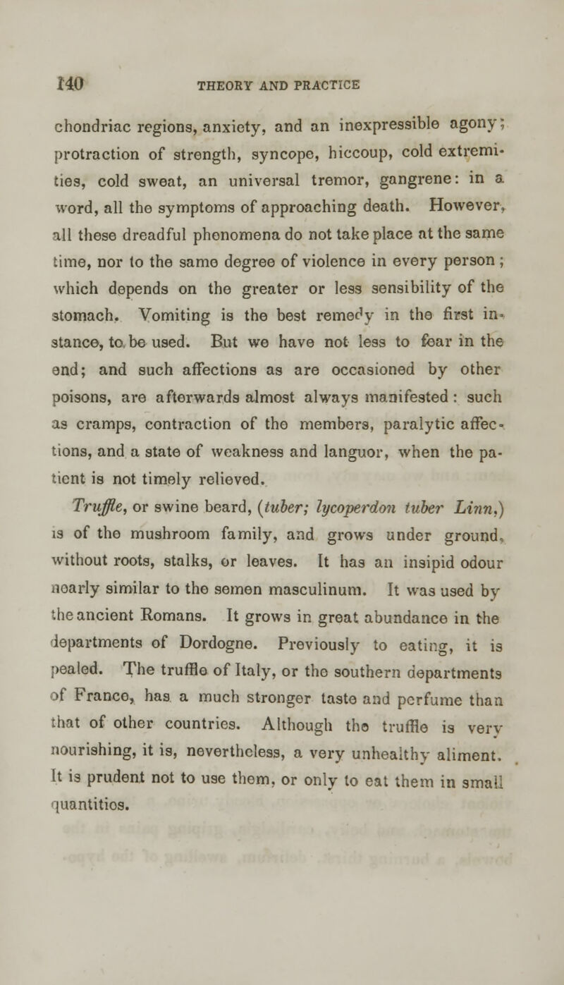 chondriac regions, anxiety, and an inexpressible agony; protraction of strength, syncope, hiccoup, cold extremi- ties, cold sweat, an universal tremor, gangrene: in a word, all the symptoms of approaching death. However, all these dreadful phenomena do not take place at the same time, nor to the same degree of violence in every person ; which depends on the greater or less sensibility of the stomach. Vomiting is the best remedy in the first in- stance, to, be used. But we have not less to fear in the end; and such affections as are occasioned by other poisons, are afterwards almost always manifested : such as cramps, contraction of the members, paralytic affec- tions, and a state of weakness and languor, when the pa- tient is not timely relieved. Truffle, or swine beard, {tuber; lycoperdon tuber Linn.) is of the mushroom family, and grows under ground, without roots, stalks, or leaves. It has an insipid odour noarly similar to the semen masculinum. It was used by the ancient Romans. It grows in great abundance in the departments of Dordogne. Previously to eating, it is pealed. The truffle of Italy, or the southern departments of France, has a much stronger taste and perfume than that of other countries. Although the truffle is very nourishing, it is, nevertheless, a very unhealthy aliment. It is prudent not to use them, or only to eat them in small quantities.