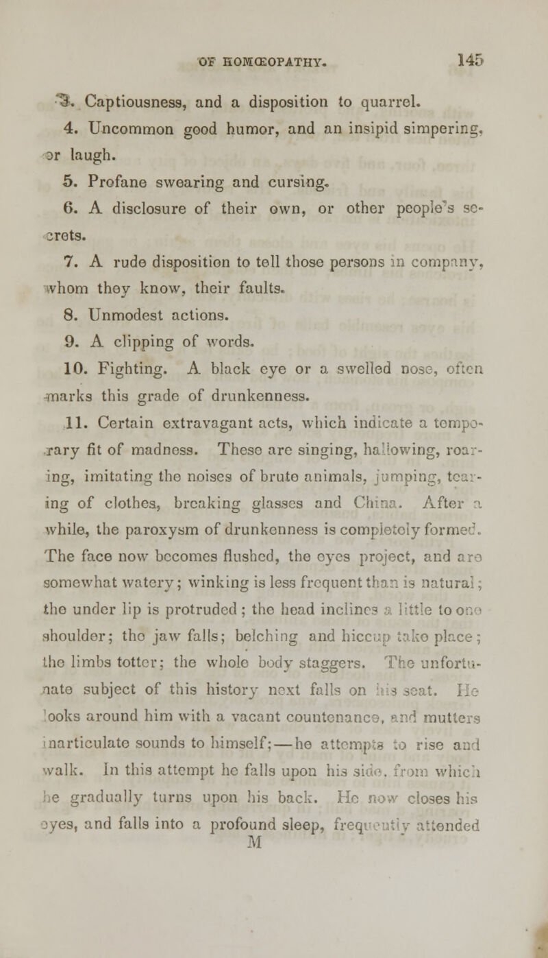 •S* Captiousness, and a disposition to quarrel. 4. Uncommon good humor, and an insipid simpering, 3r laugh. 5. Profane swearing and cursing. 6. A disclosure of their own, or other people's se- crets. 7. A rude disposition to tell those persons in company, whom they know, their faults. 8. Unmodest actions. 9. A clipping of words. 10. Fighting. A black eye or a swelled nose, often -marks this grade of drunkenness. 11. Certain extravagant acts, which indicate a tempo- rary fit of madness. These are singing, hallowing, roar- ing, imitating the noises of brute animals, jumping, I ing of clothes, breaking glasses and China. After a while, the paroxysm of drunkenness is completely formed. The face now becomes flushed, the eyes project, an'] somewhat watery; winking is less frequent than is natural; the under lip is protruded; the head inclines a little tooiv' shoulder; tho jaw falls; belching and hiccup take place; tho limbs totter; the whole body staggei's. The unfortu- nate subject of this history next falls on his seat. 'ooks around him with a vacant countenance, and mutters inarticulate sounds to himself; — he attempts to rise and walk. In this attempt he falls upon his side, from which he gradually turns upon his back. Ho now closes his oyes, and falls into a profound sleep, frequently attended M