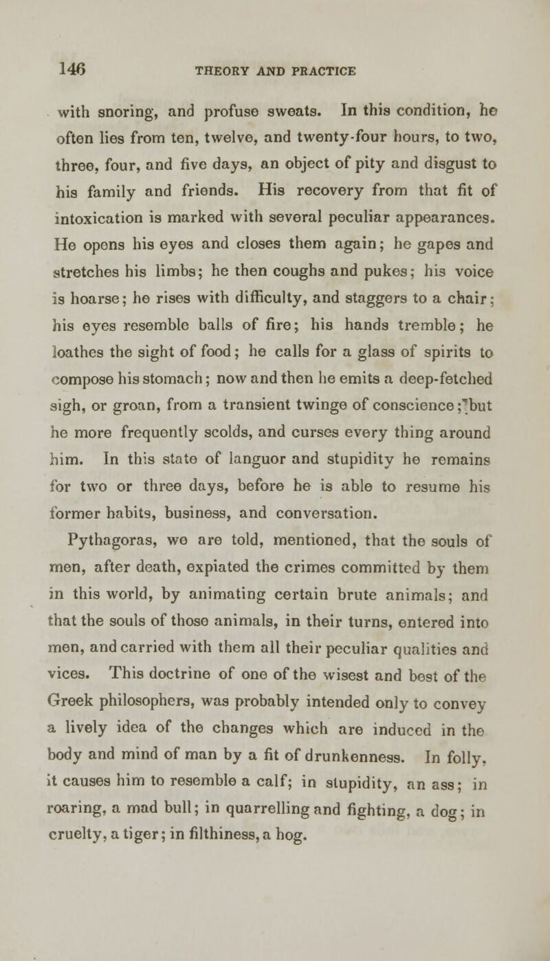 with snoring, and profuse sweats. In this condition, he often lies from ten, twelve, and twenty-four hours, to two, three, four, and five days, an object of pity and disgust to his family and friends. His recovery from that fit of intoxication is marked with several peculiar appearances. He opens his eyes and closes them again; he gapes and stretches his limbs; he then coughs and pukes; his voice is hoarse; he rises with difficulty, and staggers to a chair; his eyes resemble balls of fire; his hands tremble; he loathes the sight of food; he calls for a glass of spirits to compose his stomach; now and then he emits a deep-fetched sigh, or groan, from a transient twinge of conscience ;'but he more frequently scolds, and curses every thing around him. In this state of languor and stupidity he remains for two or three days, before he is able to resume his former habits, business, and conversation. Pythagoras, we are told, mentioned, that the souls of men, after death, expiated the crimes committed by them in this world, by animating certain brute animals; and that the souls of those animals, in their turns, entered into men, and carried with them all their peculiar qualities and vices. This doctrine of one of the wisest and best of the Greek philosophers, was probably intended only to convey a lively idea of the changes which are induced in the body and mind of man by a fit of drunkenness. In folly. it causes him to resemble a calf; in stupidity, an ass; in roaring, a mad bull; in quarrelling and fighting, a do«; in cruelty, a tiger; in filthiness, a hog.