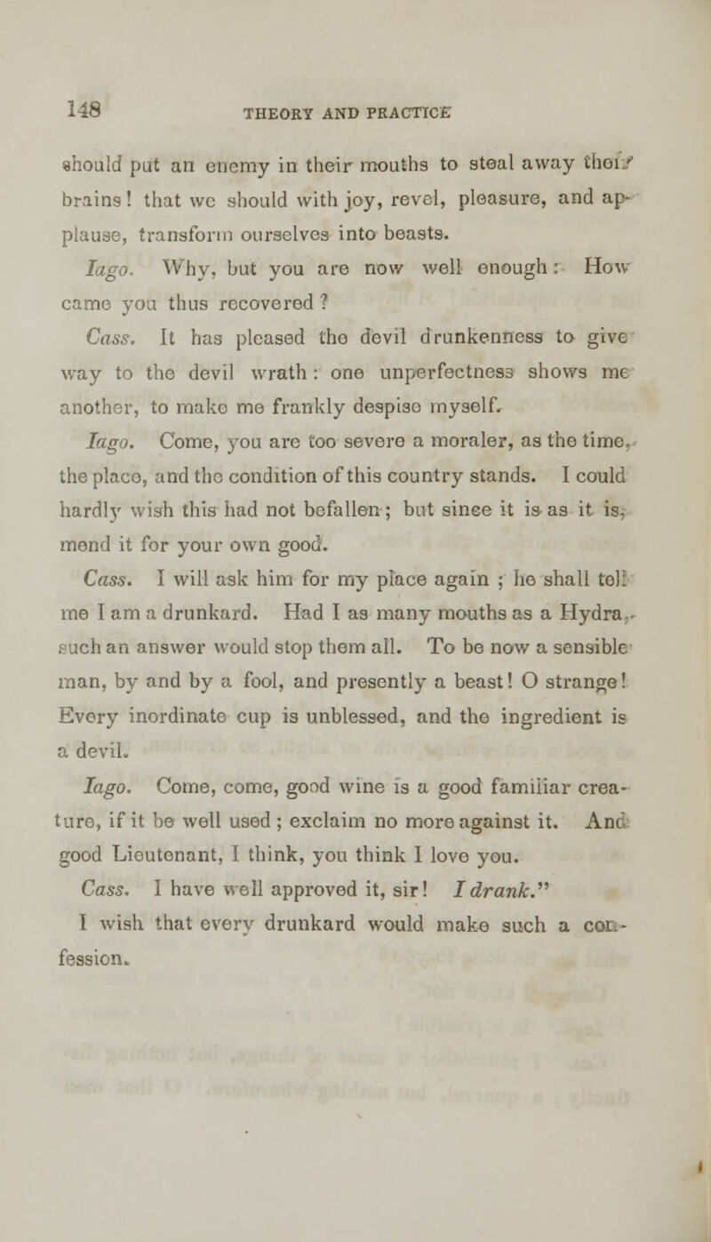 should put an enemy in their mouths to steal away theft? brains! that vvc should with joy, revel, pleasure, and ap- plause, transform ourselves into beasts. Iago. Why, but you are now well enough: How- came you thus recovered ? Cass. It has pleased the devil drunkenness to give- way to the devil wrath : one unperfectness shows me another, to make me frankly despiso myself. Iago. Come, you are too severe a moraler, as the time, the place, and the condition of this country stands. I could hardly wish this had not befallen; but sinee it is as it is. mend it for your own good. Cass. I will ask him for my place again ; he shall tell me I am a drunkard. Had I as many mouths as a Hydra., such an answer would stop them all. To be now a sensible man, by and by a fool, and presently a beast! O strange! Every inordinate cup is unblessed, and the ingredient is a devil. Iago. Come, come, good wine is a good familiar crea- ture, if it be well used ; exclaim no more against it. And good Lieutenant, I think, you think I love you. Cass. I have well approved it, sir! I drank. I wish that every drunkard would make such a con- fession.