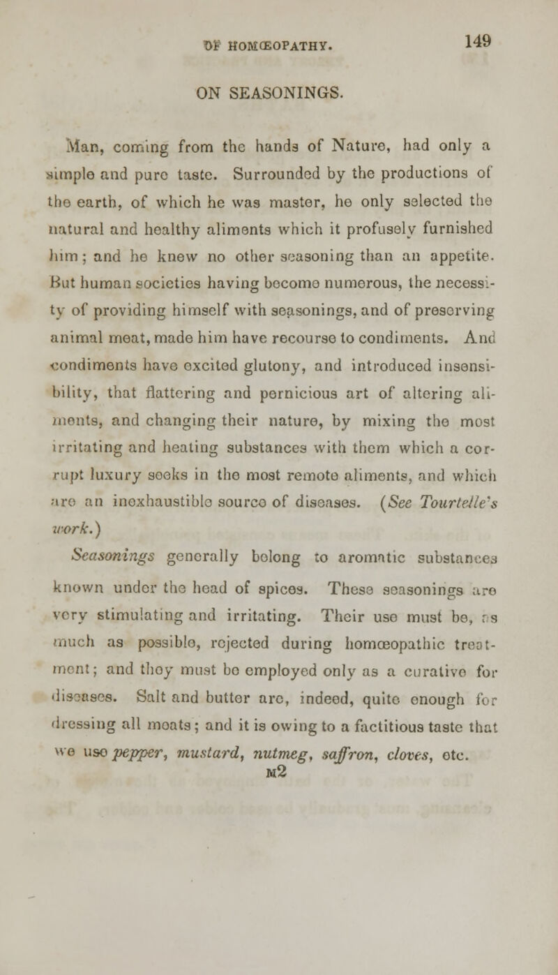 ON SEASONINGS. Man, coming from the hands of Nature, had only a simple and pure taste. Surrounded hy the productions of the earth, of which he was master, he only selected the natural and healthy aliments which it profusely furnished him; and he knew no other seasoning than an appetite. But human societies having become numerous, the necessi- ty of providing himself with seasonings, and of preserving animal meat, made him have recourse to condiments. And condiments have excited glutony, and introduced insensi- bility, that flattering and pernicious art of altering ali- ments, and changing their nature, by mixing the most irritating and heating substances with them which a cor- rupt luxury seeks in tho most remote aliments, and which are an inexhaustible sourco of diseases. (See Tourtelle's work.) Seasonings generally bolong to aromatic substances known under the head of spices. These seasonings are very stimulating and irritating. Their use must be, r.s much as possible, rejected during homoeopathic treat- ment; and thoy must bo employed only as a curative for diseases. Salt and butter arc, indeed, quite enough for dressing all moats; and it is owing to a factitious taste that we uso pepper, mustard, nutmeg, saffron, cloves, etc. m2