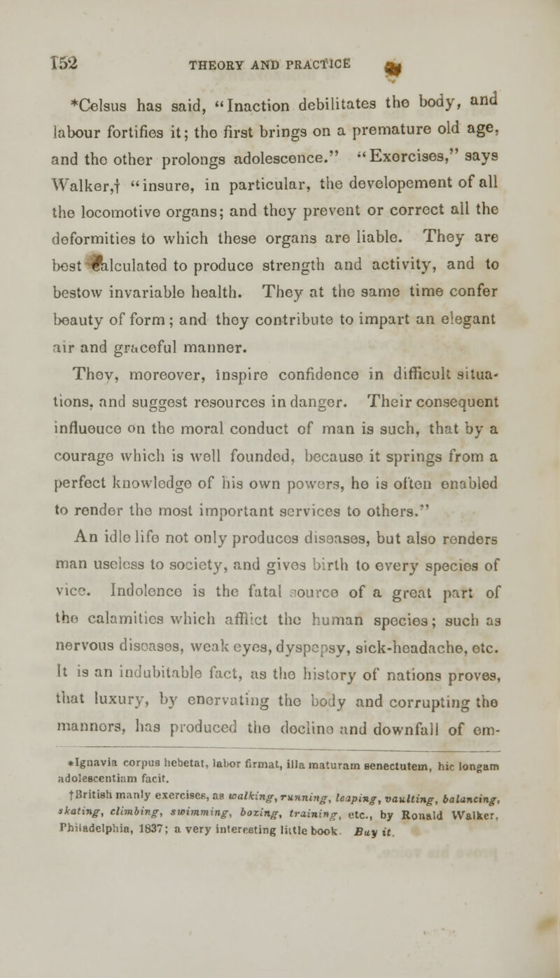 ♦Celsus has said, Inaction debilitates the body, and labour fortifies it; the first brings on a premature old age, and the other prolongs adolescence. Exorcises, says Walker,| insure, in particular, the developement of all the locomotive organs; and they prevent or correct all the deformities to which these organs are liable. They are best-calculated to produce strength and activity, and to bestow invariable health. They at the same time confer beauty of form ; and they contribute to impart an elegant air and graceful manner. They, moreover, inspire confidence in difficult situa- tions, and suggest resources in danger. Their consequent influeuce on the moral conduct of man is such, that by a courage which is well founded, because it springs from a perfect knowledge of his own powers, he is often enabled to render the most important services to others. An idle life not only produces diseases, but also renders man useless to society, and gives birth to every species of vice. Indolence is the fatal source of a great part of the calamities which afflict the human species; such as nervous diseases, weak eyes, dyspepsy, sick-hoadache, etc. It is an indubitable fact, as the history of nations proves, that luxury, by enervating the body and corrupting the mannors, has produced the decline and downfall of om- ♦ Ignavia corpus hebetat, labor firmal, ilia raaturam senectutein, hie longam adoleBcentiam facit. tBritish manly exercises, as walking, running, leaping, vaulting, balancing, slating, climbing, swimming, boxing, training, etc., by Ronald Walker, Philadelphia, 1837; a very interesting Male book. Buy it.