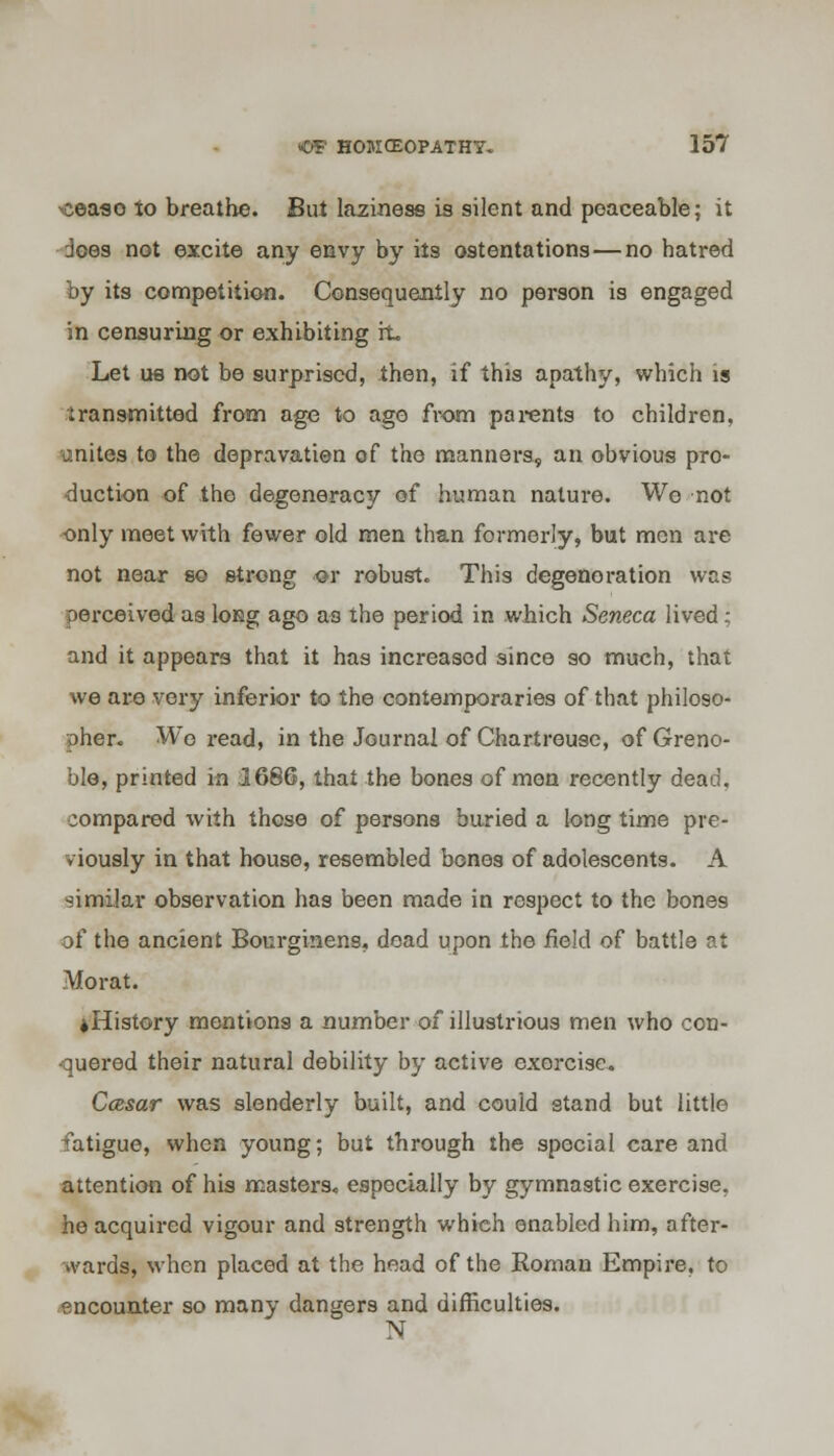 xceaso to breathe. But laziness is silent and peaceable; it does not excite any envy by its ostentations—no hatred by its competition. Consequently no person is engaged in censuring or exhibiting rt Let us not be surprised, then, if this apathy, which is iransmitted from age to ago from parents to children, unites to the depravation of the manners, an obvious pro- duction of the degeneracy of human nature. We not only meet with fewer old men than formerly, but men are not near so strong or robust. This degeneration was Derceived as long ago as the period in which Seneca lived; and it appears that it has increased since so much, that we aro very inferior to the contemporaries of that philoso- pher. Wo read, in the Journal of Chartreuse, of Greno- ble, printed in 1686, that the bones of men recently dead. compared with those of persons buried a long time pre- viously in that house, resembled bones of adolescents. A similar observation has been made in respect to the bones of the ancient Bourginens, dead upon the field of battle at Morat. ♦History mentions a number of illustrious men who con- quered their natural debility by active exorcise. CcBsar was slenderly built, and could stand but little fatigue, when young; but through the special care and attention of his masters-, especially by gymnastic exercise, he acquired vigour and strength which enabled him, after- wards, when placed at the head of the Roman Empire, to encounter so many dangers and difficulties. N