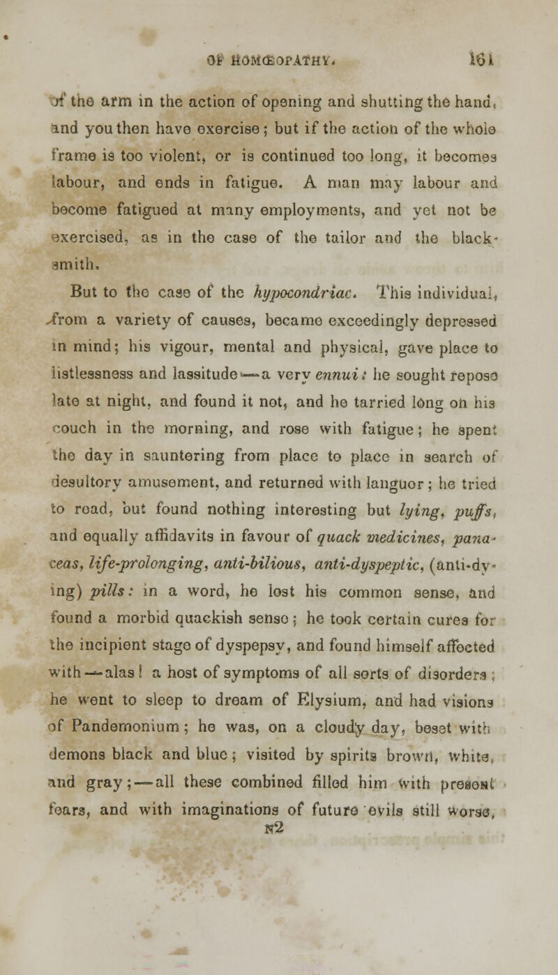 Oi- ttOM&OPATHY. 16 li erf tne arm in the action of opening and shutting the hana\ and youthen have exercise; but if the action of the whole frame is too violent, or is continued too long, it becomes labour, and ends in fatigue. A man may labour and become fatigued at many employments, and yet not be exercised, as in the case of the tailor and the black- smith. But to the case of the hypocondriac. This individual. -from a variety of causes, became exceedingly depressed in mind; his vigour, mental and physical, gave place to listlessness and lassitude— a very ennui: he sought repose late at night, and found it not, and he tarried long on his couch in the morning, and rose with fatigue; he spent the day in sauntering from place to place in search of desultory amusement, and returned with languor; he tried to road, but found nothing interesting but lying, puffs, and equally affidavits in favour of quack medicines, pana- ceas, life-prolonging, anti-bilious, anti-dyspeptic, (anti-dy- ing) pills; in a word, he lost his common sense, and found a morbid quackish senso; he took certain cures for the incipient stage of dyspepsy, and found himself affected with—alas ! a host of symptoms of all sorts of disorders ; he went to sleep to dream of Elysium, and had vision of Pandemonium; he was, on a cloudy day, beset with demons black and blue; visited by spirits brown, white, and gray; — all these combined filled him with preaosl fears, and with imaginations of future evils still Worse, n2