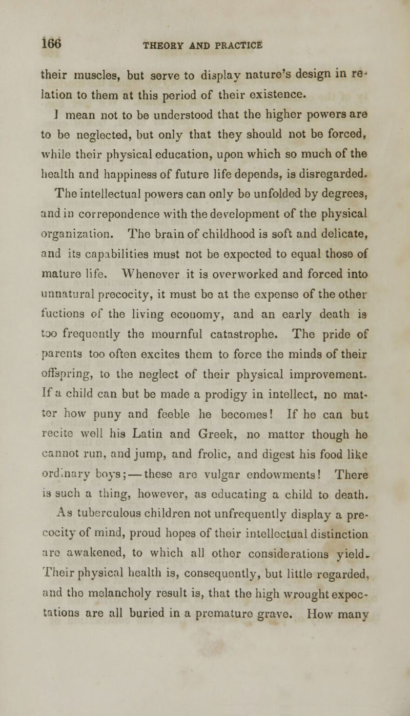 their muscles, but serve to display nature's design in re- lation to them at this period of their existence. J mean not to be understood that the higher powers are to be neglected, but only that they should not be forced, while their physical education, upon which so much of the health and happiness of future life depends, is disregarded. The intellectual powers can only be unfolded by degrees, and in correpondence with the development of the physical organization. The brain of childhood is soft and delicate, and its capabilities must not be expocted to equal those of mature life. Whenever it is overworked and forced into unnatural precocity, it must bo at the expense of the other fuctions o^ the living economy, and an early death is too frequently the mournful catastrophe. The pride of parents too often excites them to force the minds of their offspring, to the neglect of their physical improvement. If a child can but be made a prodigy in intellect, no mat- tor how puny and feeble he becomes! If ho can but recite well his Latin and Greek, no matter though he cannot run, and jump, and frolic, and digest his food like ordinary boys; — these arc vulgar endowments! There is such a thing, however, as educating a child to death. As tuberculous children not unfrequently display a pre- cocity of mind, proud hopes of their intellectual distinction are awakened, to which all other considerations yield- Their physical health is, consequently, but little rogarded, and tho melancholy result is, that the high wrought expec- tations are all buried in a premature grave. How many