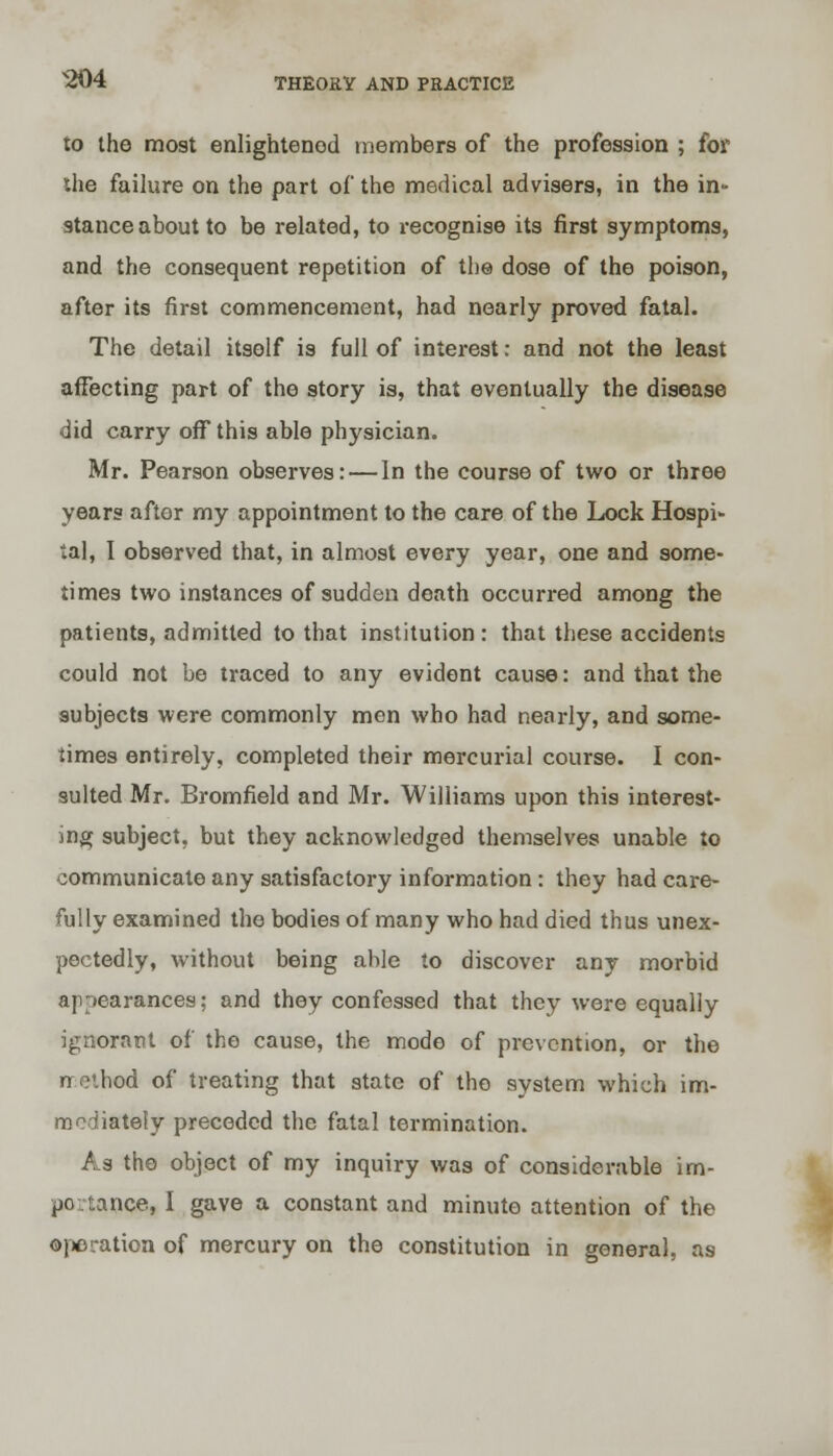 to the most enlightened members of the profession ; for the failure on the part of the medical advisers, in the in- stance about to be related, to recognise its first symptoms, and the consequent repetition of the dose of the poison, after its first commencement, had nearly proved fatal. The detail itself is full of interest: and not the least affecting part of the story is, that eventually the disease did carry off this able physician. Mr. Pearson observes: — In the course of two or three years after my appointment to the care of the Lock Hospi- tal, I observed that, in almost every year, one and some- times two instances of sudden death occurred among the patients, admitted to that institution : that these accidents could not be traced to any evident cause: and that the subjects were commonly men who had nearly, and some- times entirely, completed their mercurial course. I con- sulted Mr. Bromfield and Mr. Williams upon this interest- ing subject, but they acknowledged themselves unable to communicate any satisfactory information: they had care- fully examined the bodies of many who had died thus unex- pectedly, without being able to discover any morbid appearances; and they confessed that they were equally ignorant of the cause, the mode of prevention, or the ncthod of treating that state of the system which im- mediately preceded the fatal termination. As the object of my inquiry was of considerable im- po.tance, I gave a constant and minute attention of the operation of mercury on the constitution in general, as