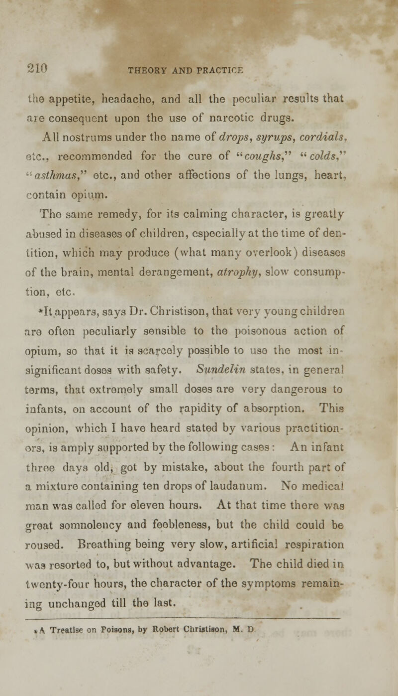 the appetite, headache, and all the peculiar results that are consequent upon the use of narcotic drugs. All nostrums under the name of drops, syrups, cordials, etc., recommended for the cure of coughs, colds, asthmas etc., and other affections of the lungs, heart, contain opium. The same remedy, for its calming character, is greatly abused in diseases of children, especially at the time of den- tition, which may produce (what many overlook) diseases of the brain, mental derangement, atrophy, slow consump- tion, etc. *It appears, says Dr. Christison, that very young children are often peculiarly sensible to the poisonous action of opium, so that it is scarcely possible to use the most in- significant doses with safety. Sundelin states, in general terms, that extremely small doses are very dangerous to infants, on account of the rapidity of absorption. This opinion, which I have heard stated by various practition- ors, is amply supported by the following cases: An infant throe days old, got by mistake, about the fourth part of a mixture containing ten drops of laudanum. No medical man was called for eleven hours. At that time there was groat somnolency and feebleness, but the child could be roused. Breathing being very slow, artificial respiration was resorted to, but without advantage. The child died in twenty-four hours, the character of the symptoms remain- ing unchanged till the last. > A. Treatise on Poisons, by Robert Christison, M. D