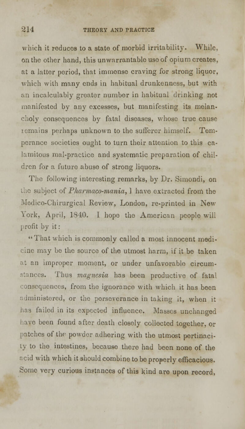 which it reduces to a state of morbid irritability. While, on the other hand, this unwarrantable use of opium creates, at a latter period, that immense craving for strong liquor, which with many ends in habitual drunkenness, but with an incalculably greater number in habitual drinking not manifested by any excesses, but manifesting its melan- choly consequences by fatal diseases, whoso true cause lemains perhaps unknown to the sufferer himself. Tem- perance societies ought to turn their attention to this ca- lamitous mal-practice and systematic preparation of chil- dren for a future abuse of strong liquors. The following interesting remarks, by Dr. Simondi, on the subject of Pharmaco-mania, ] have extracted from the Medico-Chirurgical Review, London, re-printed in New York, April, 1840. I hope the American people will profit by it: That which is commonly called a most innocent medi- cine may be the source of the utmost harm, if it be taken at an improper moment, or under unfavorable circum- stances. Thus magnesia has been productive of fatal consequences, from the ignorance with which it has been administered, or the perseverance in taking it, when it has failed in its expected influence. Masses unchanged lave been found after death closely collected together, or patches of the- powder adhering with the utmost pertinaci- ty to the intestines, because there had been none of the acid with which it should combine to be properly efficacious. Some very curious instances of this kind are upon record.