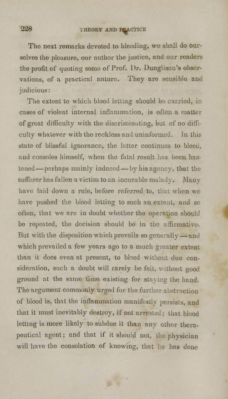 The next remarks devoted to bleeding, we shall do our- selves the pleasure, our author the justice, and our readers the profit of quoting some of Prof. Dr. Dunglison's obser- vations, of a practical nature. They are sensible and judicious: The extent to which blood letting should be carried, in cases of violent internal inflammation, is often a matter of great difficulty with the discriminating, but of no diffi- culty whatever with the reckless and uninformed. In this state of blissful ignorance, the latter continues to bleec. and consoles himself, when the fatal result has been has- tened— perhaps mainly induced — by his agency, that the sufferer has fallen a victim to an incurable mala iy. Many have laid down a rule, before referred to, that when we have pushed the blood lotting to such an extent, and sc often, that we are in doubt whether the operation should be repeated, the decision should be in the affirmative. But with the disposition which prevails so generally — and which prevailed a few years ago to a much greater extent than it does even at present, to bleed without due con- sideration, such a doubt will rarely be felt, without good ground at the same time existing for staving the hand. The argument commonly urged for the further abstraction of blood is, that the inflammation manifestly persists, and that it must inevitably destroy, if not arrested ; that blood letting is more likely to subdue it than any ether thera- peutical agent; and that if it should not, the physician will have the consolation of knowing, that he has done