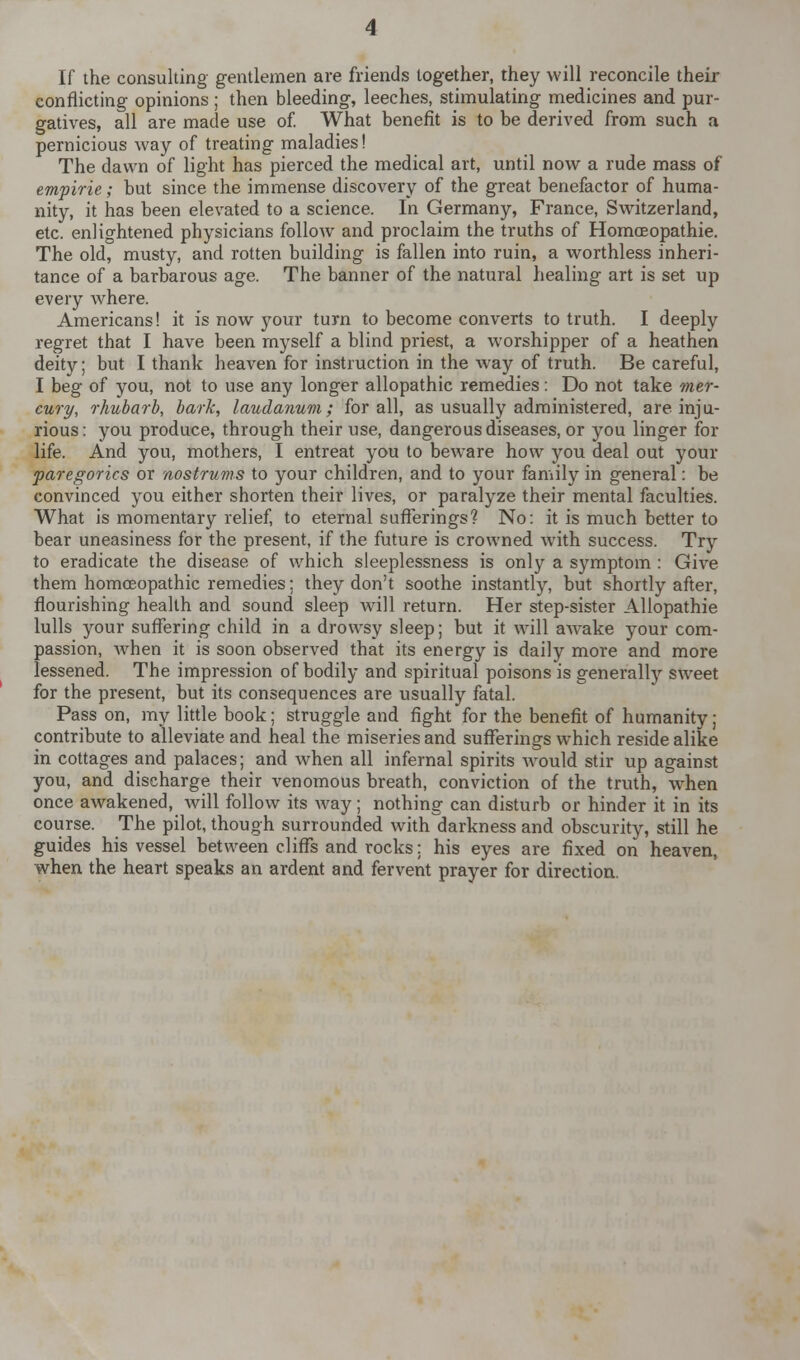 If the consulting gentlemen are friends together, they will reconcile their conflicting opinions ; then bleeding, leeches, stimulating medicines and pur- gatives, all are made use of. What benefit is to be derived from such a pernicious way of treating maladies! The dawn of light has pierced the medical art, until now a rude mass of empirie; but since the immense discovery of the great benefactor of huma- nity, it has been elevated to a science. In Germany, France, Switzerland, etc. enlightened physicians follow and proclaim the truths of Homceopathie. The old, musty, and rotten building is fallen into ruin, a worthless inheri- tance of a barbarous age. The banner of the natural healing art is set up every where. Americans! it is now your turn to become converts to truth. I deeply regret that I have been myself a blind priest, a worshipper of a heathen deity; but I thank heaven for instruction in the way of truth. Be careful, I beg of you, not to use any longer allopathic remedies: Do not take mer- cury, rhubarb, bark, laudanum; for all, as usually administered, are inju- rious: you produce, through their use, dangerous diseases, or you linger for life. And you, mothers, I entreat you to beware how you deal out your paregorics or nostrums to your children, and to your family in general: be convinced you either shorten their lives, or paralyze their mental faculties. What is momentary relief, to eternal sufferings? No: it is much better to bear uneasiness for the present, if the future is crowned with success. Try to eradicate the disease of which sleeplessness is only a symptom : Give them homoeopathic remedies; they don't soothe instantly, but shortly after, flourishing health and sound sleep will return. Her step-sister Allopathie lulls your suffering child in a drowsy sleep; but it will awake your com- passion, when it is soon observed that its energy is daily more and more lessened. The impression of bodily and spiritual poisons is generally sweet for the present, but its consequences are usually fatal. Pass on, my little book; struggle and fight for the benefit of humanity; contribute to alleviate and heal the miseries and sufferings which reside alike in cottages and palaces; and when all infernal spirits would stir up against you, and discharge their venomous breath, conviction of the truth, when once awakened, will follow its way; nothing can disturb or hinder it in its course. The pilot, though surrounded with darkness and obscurity, still he guides his vessel between cliffs and rocks: his eyes are fixed on heaven, when the heart speaks an ardent and fervent prayer for direction.