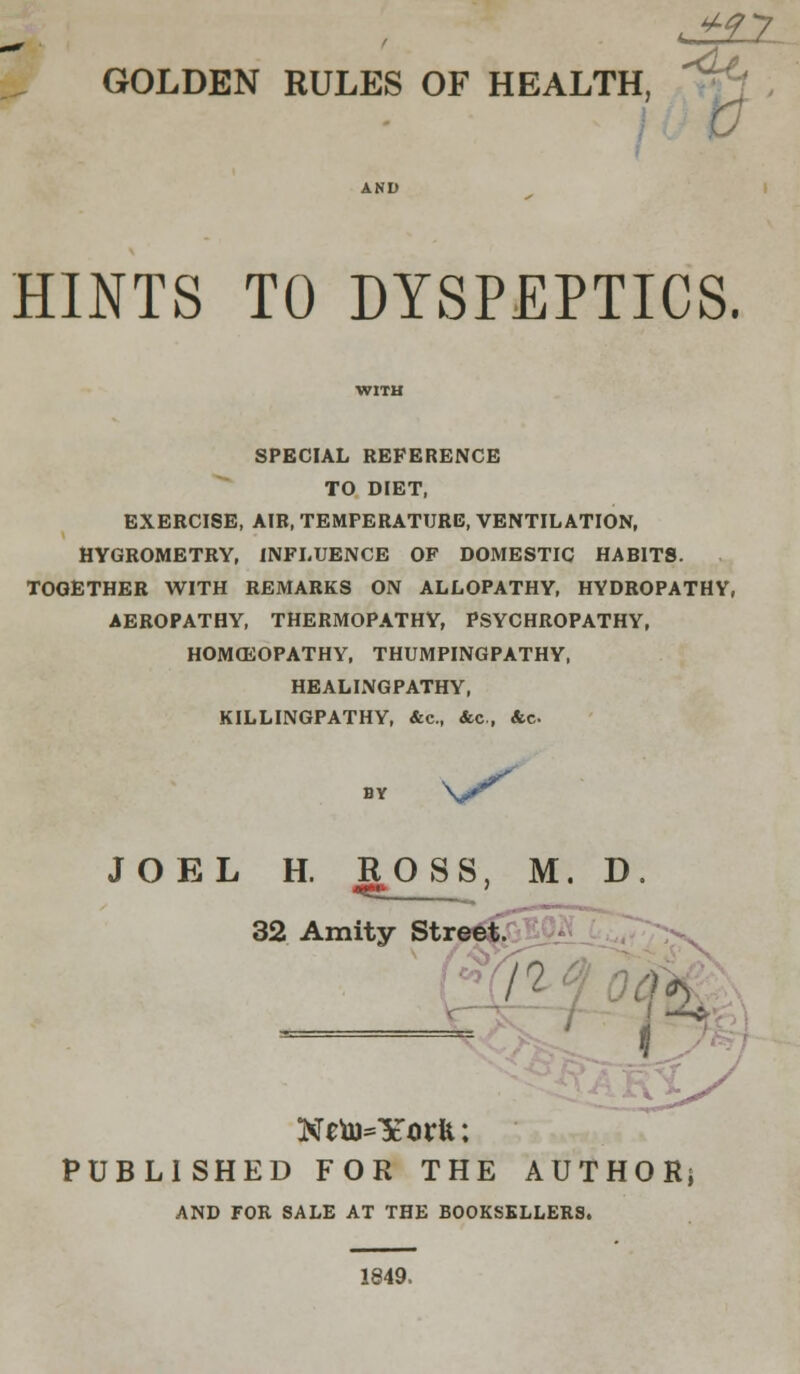 J££2. GOLDEN RULES OF HEALTH, HINTS TO DYSPEPTICS. SPECIAL REFERENCE TO DIET, EXERCISE, AIR, TEMPERATURE, VENTILATION, HYGROMETRY, INFLUENCE OF DOMESTIC HABITS. TOGETHER WITH REMARKS ON ALLOPATHY, HYDROPATHY, AEROPATHY, THERMOPATHY, PSYCHROPATHY, HOMOEOPATHY, THUMPINGPATHY, HEALINGPATHY, KILLINGPATHY, &c, &c, &c JOEL H. ROSS, M. D. 32 Amity Street. £Q^_ r $ Neto=YorU; PUBLISHED FOR THE AUTHOR; AND FOR SALE AT THE BOOKSELLERS. 1849,