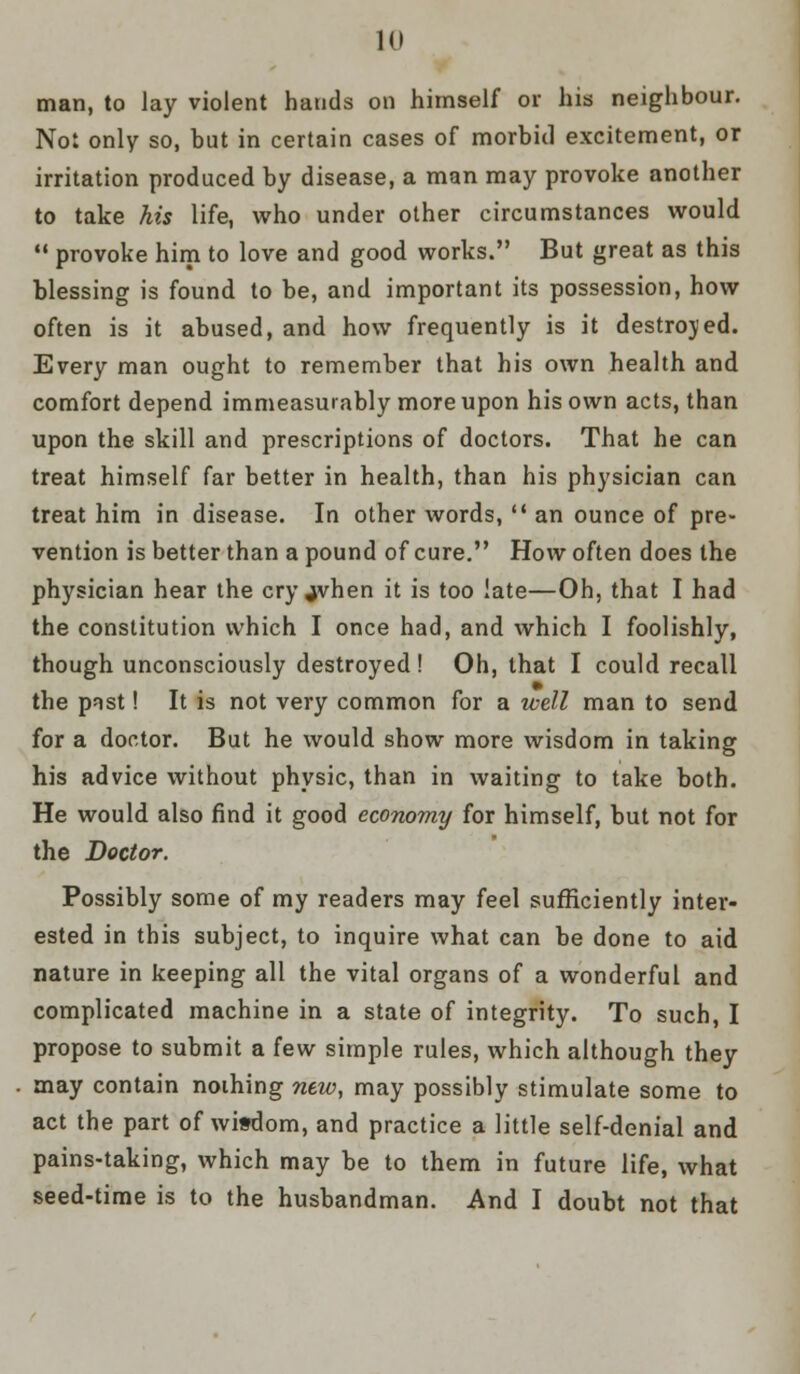 10 man, to Jay violent hands on himself or his neighbour. Not only so, but in certain cases of morbid excitement, or irritation produced by disease, a man may provoke another to take his life, who under other circumstances would  provoke him to love and good works. But great as this blessing is found to be, and important its possession, how often is it abused, and how frequently is it destroyed. Every man ought to remember that his own health and comfort depend immeasurably more upon his own acts, than upon the skill and prescriptions of doctors. That he can treat himself far better in health, than his physician can treat him in disease. In other words,  an ounce of pre- vention is better than a pound of cure. How often does the physician hear the cry jvhen it is too late—Oh, that I had the constitution which I once had, and which I foolishly, though unconsciously destroyed ! Oh, that I could recall the past! It is not very common for a well man to send for a doctor. But he would show more wisdom in taking his advice without physic, than in waiting to take both. He would also find it good economy for himself, but not for the Doctor. Possibly some of my readers may feel sufficiently inter- ested in this subject, to inquire what can be done to aid nature in keeping all the vital organs of a wonderful and complicated machine in a state of integrity. To such, I propose to submit a few simple rules, which although they may contain nothing new, may possibly stimulate some to act the part of wisdom, and practice a little self-denial and pains-taking, which may be to them in future life, what