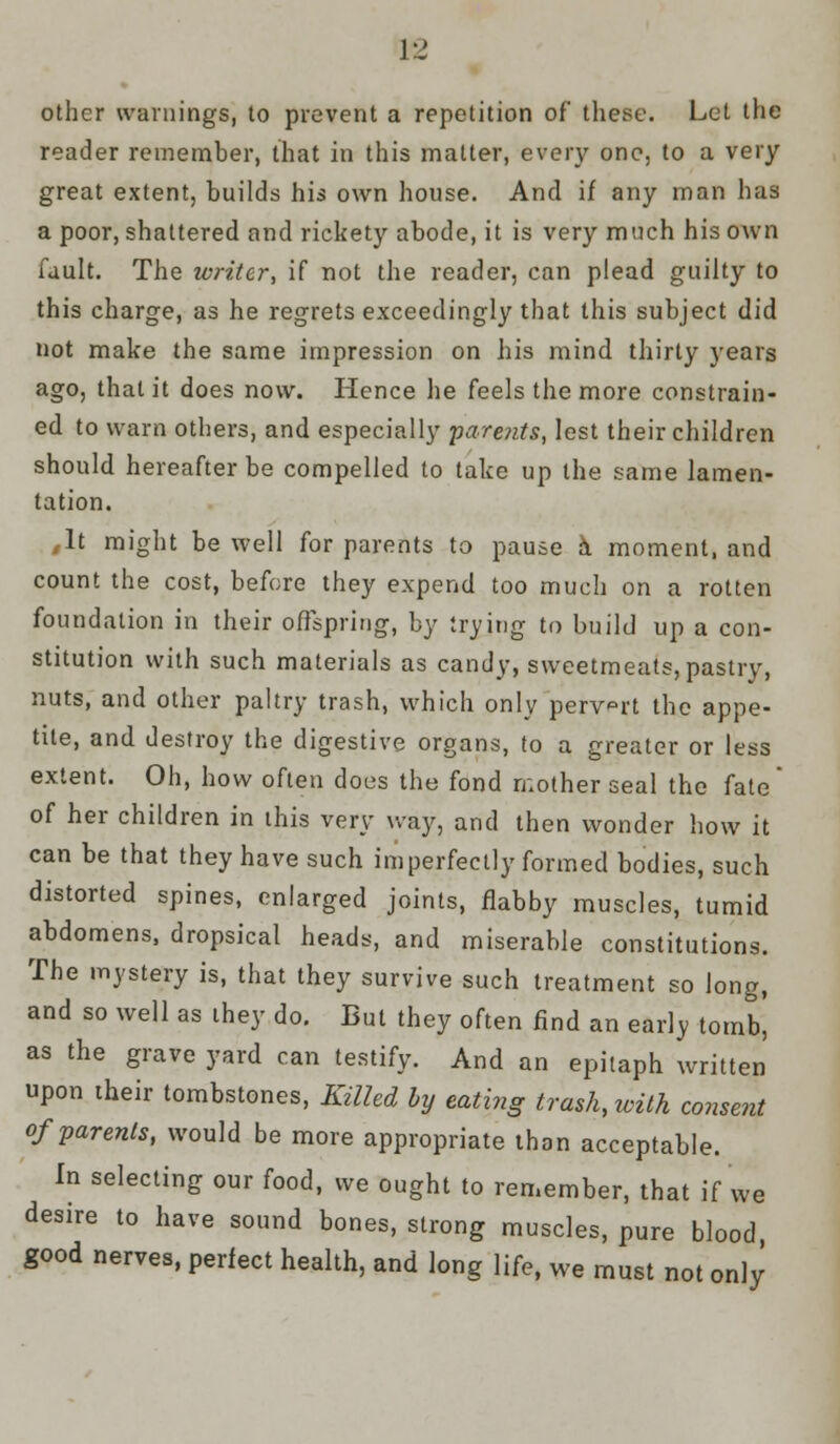 J-J other warnings, to prevent a repetition of these. Let the reader remember, that in this matter, every one, to a very great extent, builds his own house. And if any man has a poor, shattered and rickety abode, it is very much his own fault. The writer, if not the reader, can plead guilty to this charge, as he regrets exceedingly that this subject did not make the same impression on his mind thirty years ago, that it does now. Hence he feels the more constrain- ed to warn others, and especially -parents, lest their children should hereafter be compelled to take up the same lamen- tation. ,lt might be well for parents to pause a moment, and count the cost, before they expend too much on a rotten foundation in their offspring, by trying to build up a con- stitution with such materials as candy, sweetmeats, pastry, nuts, and other paltry trash, which only pervert the appe- tite, and destroy the digestive organs, to a greater or less extent. Oh, how often does the fond mother seal the fate of her children in this very way, and then wonder how it can be that they have such imperfectly formed bodies, such distorted spines, enlarged joints, flabby muscles, tumid abdomens, dropsical heads, and miserable constitutions. The mystery is, that they survive such treatment so long, and so well as they do. But they often find an early tomb! as the grave yard can testify. And an epitaph written upon their tombstones, Killed by eating trash, with consent of parents, would be more appropriate than acceptable. In selecting our food, we ought to remember, that if we desire to have sound bones, strong muscles, pure blood good nerves, perfect health, and long life, we must not only